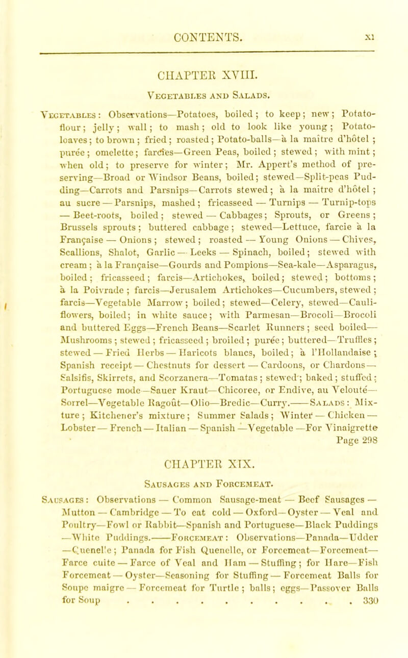 CHAPTER XYIII. Vegetables and Salads. Vegetables : Observations—Potatoes, boiled; to keep; new; Potato- flour ; jelly; wall; to mash; old to look like young; Potato- loaves; to brown; fried; roasted; Potato-balls—a la maitre d’hotel ; puree ; omelette; fardes—Green Peas, boiled ; stewed; with mint; when old; to preserve for winter; Mr. Appert’s method of pre- serving—Broad or Windsor Beans, boiled; stewed—Split-peas Pud- ding—Carrots and Parsnips—Carrots stewed; a la maitre d’hotel; au sucre — Parsnips, mashed; fricasseed — Turnips — Turnip-tops — Beet-roots, boiled; stewed — Cabbages; Sprouts, or Greens ; Brussels sprouts; buttered cabbage; stewed—Lettuce, farcie a la Frangaise — Onions ; stewed ; roasted — Young Onions — Chives, Scallions, Shalot, Garlic — Leeks — Spinach, boiled ; stewed with cream ; a laFran$aise—Gourds and Pompions—Sea-kale—Asparagus, boiled ; fricasseed ; farcis—Artichokes, boiled; stewed; bottoms ; a la Poivrade ; farcis—Jerusalem Artichokes—Cucumbers, stewed ; farcis—Vegetable Marrow; boiled; stewed—Celery, stewed—Cauli- flowers, boiled; in white sauce; with Parmesan—Brocoli—Brocoli and buttered Eggs—French Beans—Scarlet Runners; seed boiled— Mushrooms ; stewed ; fricasseed ; broiled; puree; buttered—Truffles ; stewed — Fried Herbs — Haricots blancs, boiled; a l’Hollandaise ; Spanish receipt — Chestnuts for dessert — Cardoons, or Cliardons—■ Salsifis, Skirrets, and Scorzanera—Tomatas; stewed'; baked; stuffed; Portuguese mode—Sauer Kraut—Chicoree, or Endive, au Veloute— Sorrel—Vegetable Ragout—Olio—Brodic—Curry. Salads: Mix- ture; Kitchener’s mixture; Summer Salads; Winter — Chicken — Lobster— French— Italian — Spanish —Vegetable —For Vinaigrette Page 298 CHAPTER XTX. Sausages and Forcemeat. Sausages : Observations — Common Sausage-meat — Beef Sausages — Mutton — Cambridge — To eat cold — Oxford—Oyster —Veal and Poultry—Fowl or Rabbit—Spanish and Portuguese—Black Puddings —White Puddings. Forcemeat: Observations—Panada—Udder —Cuenel'e; Panada for Fish Quenelle, or Forcemeat—Forcemeat— Farce cuite — Farce of Veal and Ham — Stuffing; for Hare—Fish Forcemeat — Oyster—Seasoning for Stuffing—Forcemeat Balls for Soupe maigre — Forcemeat for Turtle; balls; eggs—Passover Balls for Soup .......... 330