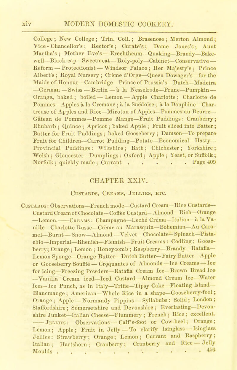 College; New College; Trin. Coll.; Brasenose ; Merton Almond; Vice - Chancellor’s; Rector’s; Curate’s; Dame Jones’s; Aunt Martha’s; Mother Eve’s — Erechtheum—Quaking—Brandy—Bake- well—Black-cap—Sweetmeat— Roly-poly—Cabinet—Conservative — Reform — Protectionist — Windsor Palace; Her Majesty’s ; Prince Albert’s ; Royal Nursery ; Creme d’Orge—Queen Dowager’s—for the Maids of Honour—Cambridge—Prince of Prussia’s—Dutch—Madeira —German—Swiss —Berlin — a la Nesselrode—Prune—Pumpkin — Orange, baked ; boiled — Lemon — Apple Charlotte ; Charlotte de Pommes—Apples a la Cremone ; a la Suedoise; a la Daupliine—Char- treuse of Apples and Rice—Miroton of Apples—Pommes au Beurre— Gateau de Pommes—Pomme Mange—Fruit Puddings : Cranberry ; Rhubarb ; Quince ; Apricot; baked Apple ; Fruit sliced into Batter; Batter for Fruit Puddings ; baked Gooseberry ; Damson—To prepare Fruit for Children—Carrot Pudding—Potato—Economical—Hasty— Provincial Puddings : Wiltshire ; Bath ; Chichester ; Yorkshire ; Welsh; Gloucester—Dumplings: Oxford; Apple; Yeast, or Suffolk; Norfolk ; quickly made ; Currant ..... Page 409 CHAPTER XXIY. Custards, Creams, Jellies, etc. Custards: Observations—French mode—Custard Cream—Rice Custards— Custard Cream of Chocolate—Coffee Custard—Almond—Rich—Orange —Lemon. Creams: Champagne—Leche Crema—Italian—a la Y a- nille—Charlotte Russe—Creme au Marasquin—Bohemian—Au Cara- mel—Burnt— Snow—Almond -—Velvet—Chocolate— Spinach—Pista- chio—Imperial—Rhenish—Flemish—Fruit Creams: Codling; Goose- berry; Orange; Lemon ; Honeycomb ; Raspberry—Brandy—Ratafia— Lemon Sponge—Orange Butter—Dutch Butter-—Fairy Butter—Apple or Gooseberry Souffle — Croquantes of Almonds—Ice Creams—-Ice for icing—Freezing Powders—Ratafia Cream Ice—Brown Bread Ice —Vanilla Cream iced—Iced Custard—Almond Cream Ice—W ater Ices—Ice Punch, as in Italy—Trifle—Tipsy Cake—Floating Island— Blancmange ; American—Whole Rice in a shape—Gooseberry-fool ; Oi'ange ; Apple — Normandy Pippins — Syllabubs: Solid; London; Staffordshire ; Somersetshire and Devonshire ; Everlasting—Devon- shire Junket—Italian Cheese—Flummery; French; Rice; excellent. Jellies : Observations — Calf’s-foot or Cow-heel; Orange ; Lemon; Apple; Fruit in Jelly — To clarify Isinglass — Isinglass Jellies: Strawberry; Orange; Lemon; Currant and Raspberry; Italian; Hartshorn; Cranberry; Cranberry and Rice Jelly Moulds 456