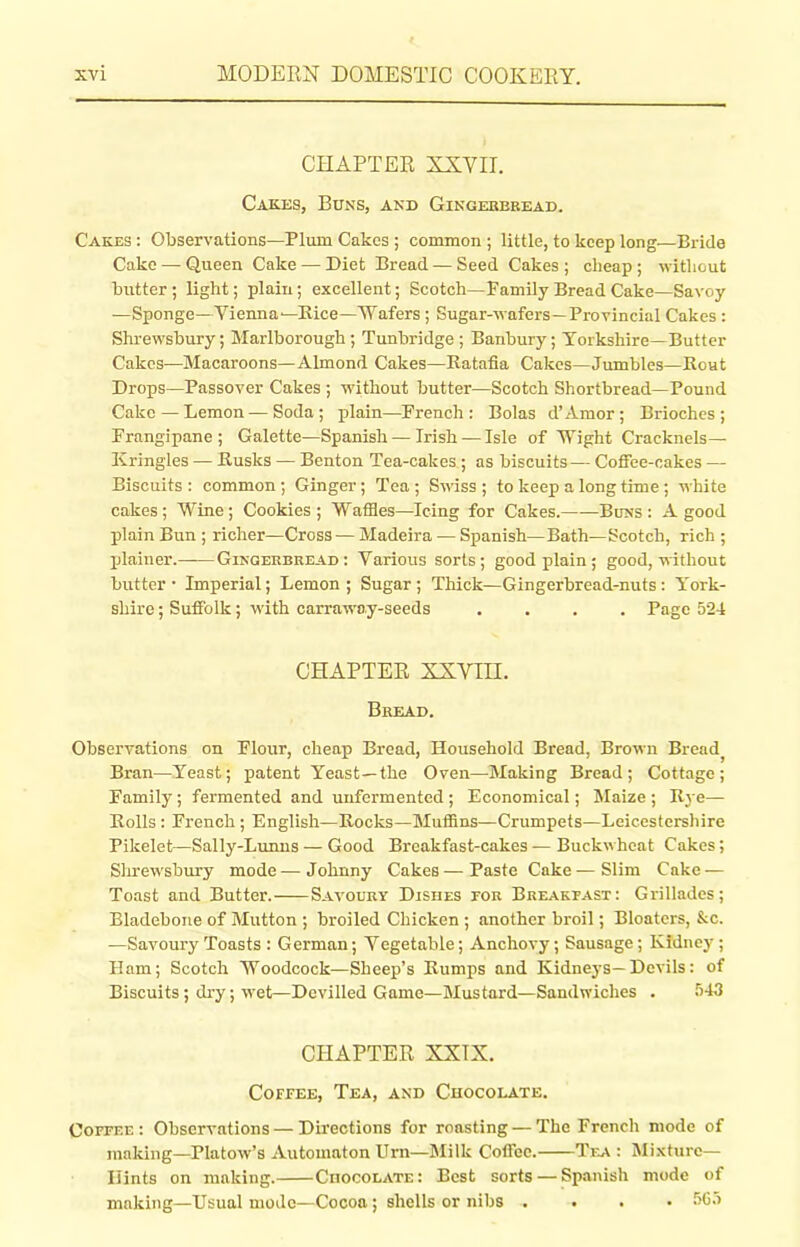 CHAPTER XXVII. Cakes, Buns, and Gingerbread. Cakes : Observations—Plum Cakes ; common ; little, to keep long—Bride Cake — Queen Cake — Diet Bread — Seed Cakes ; cheap ; without butter ; light; plain; excellent; Scotch—Family Bread Cake—Savoy —Sponge—Vienna—Rice—Wafers ; Sugar-wafers—Provincial Cakes : Shrewsbury; Marlborough; Tunbridge; Banbury; Yorkshire—Butter Cakes—Macaroons—Almond Cakes—Ratafia Cakes—Jumbles—Rout Drops—Passover Cakes ; without butter—Scotch Shortbread—Pound Cake—Lemon—Soda; plain—French: Bolas d’Amor; Brioches; Frangipane; Galette—Spanish — Irish — Isle of Wight Cracknels— Kringles — Rusks — Benton Tea-cakes; as biscuits— Coffee-cakes — Biscuits: common; Ginger; Tea; Swiss; to keep a long time; white cakes; Wine; Cookies; WafHes—Icing for Cakes. Buns : A good plain Bun ; richer—Cross — Madeira — Spanish—Bath—Scotch, rich ; plainer.——Gingerbread: Various sorts; good plain ; good, without butter • Imperial; Lemon ; Sugar ; Thick—Gingerbread-nuts : York- shire ; Suffolk; with carraway-seeds .... Page 524 CHAPTER XXVIII. Bread. Observations on Flour, cheap Bread, Household Bread, Brown Bread, Bran—Yeast; patent Yeast—the Oven—Making Bread; Cottage; Family; fermented and unfermented ; Economical; Maize ; Rye— Rolls: French; English—Rocks—Muffins—Crumpets—Leicestershire Pikelet—Sally-Lunns — Good Breakfast-cakes — Buckwheat Cakes; Shrewsbury mode—Johnny Cakes—Paste Cake—Slim Cake — Toast and Butter. Savoury Dishes tor Breakfast : Grillades; Bladebone of Mutton ; broiled Chicken ; another broil; Bloaters, &c. —Savoury Toasts : German; Vegetable; Anchovy; Sausage; Kidney ; Ham; Scotch Woodcock—Sheep’s Rumps and Kidneys—Devils: of Biscuits; dry; wet—Devilled Game—Mustard—Sandwiches . 543 CHAPTER XXIX. Coffee, Tea, and Chocolate. Coffee: Observations — Directions for roasting — The French mode of making—Platow’s Automaton Urn—Milk Coffee. Tea : Mixture— Hints on making. Chocolate: Best sorts — Spanish mode of making—Usual mode—Cocoa ; shells or nibs .... 565