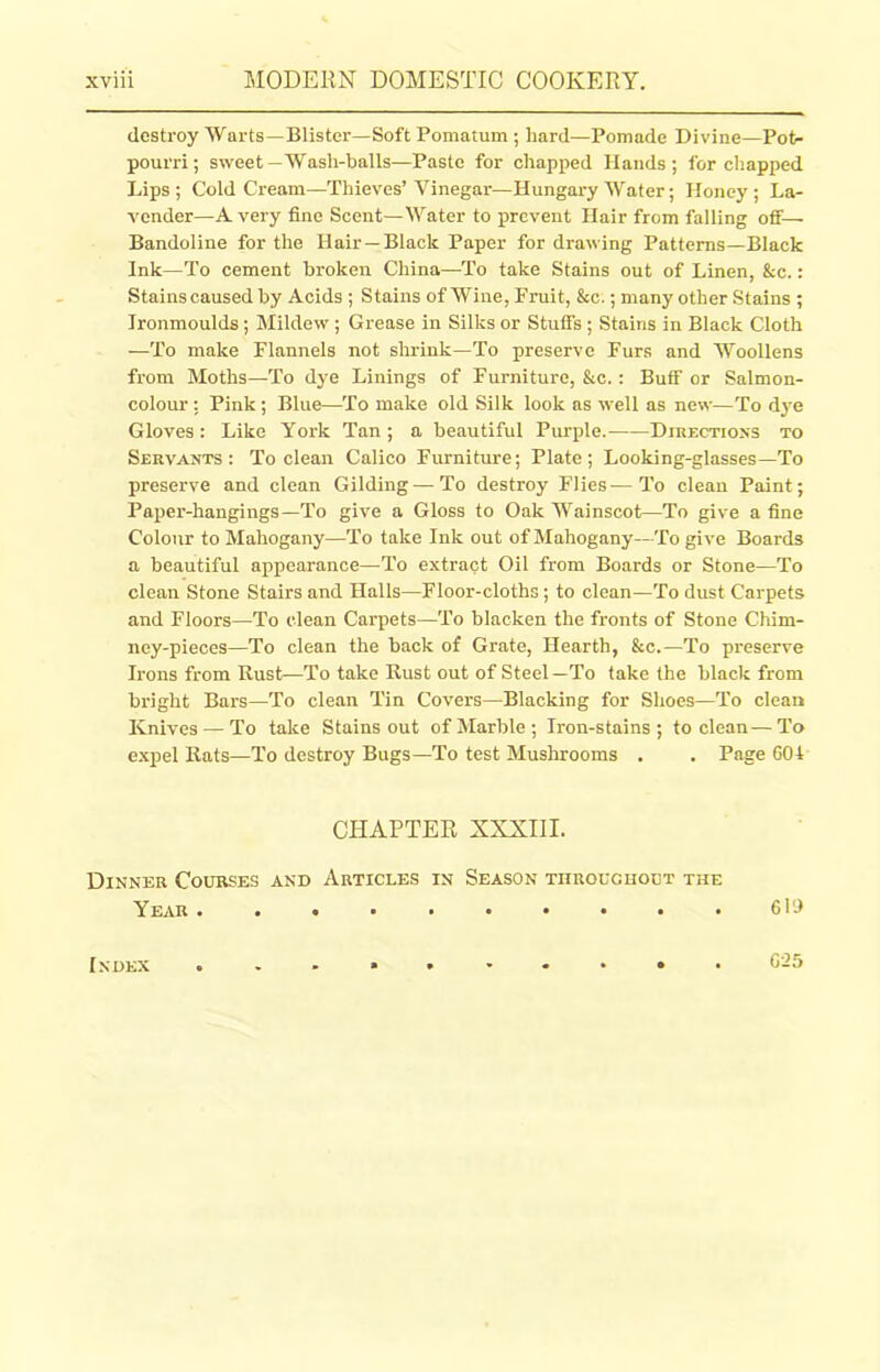 destroy Warts—Blister—Soft Pomatum ; hard—Pomade Divine—Pot- pourri; sweet-Wash-balls—Paste for chapped Hands; for chapped Lips; Cold Cream—Thieves’Vinegar—Hungary Water; Honey; La- vender—A very fine Scent—Water to prevent Hair from falling off— Bandoline for the Hair —Black Paper for drawing Patterns—Black Ink—To cement broken China—To take Stains out of Linen, &c.: Stains caused by Acids ; Stains of Wine, Fruit, &c.; many other Stains ; Ironmoulds ; Mildew ; Grease in Silks or Stuffs ; Stains in Black Cloth —To make Flannels not shrink—To preserve Furs and Woollens from Moths—To dye Linings of Furniture, &c. : Buff or Salmon- colour ; Pink; Blue—-To make old Silk look as well as new—To dye Gloves : Like York Tan; a beautiful Purple. Directions to Servants: To clean Calico Furniture; Plate; Looking-glasses—To preserve and clean Gilding—To destroy Flies—To clean Paint; Paper-hangings—To give a Gloss to Oak Wainscot—To give a fine Colour to Mahogany—To take Ink out of Mahogany—To give Boards a beautiful appearance—To extract Oil from Boards or Stone—To clean Stone Stairs and Halls—Floor-cloths; to clean—To dust Carpets and Floors—To clean Carpets—To blacken the fronts of Stone Chim- ney-pieces—To clean the back of Grate, Hearth, &c.—To preserve Irons from Rust—To take Rust out of Steel—To take the black from bright Bars—To clean Tin Covers—Blacking for Shoes—To clean Knives — To take Stains out of Marble; Iron-stains; to clean—To expel Rats—To destroy Bugs—To test Mushrooms . . Page 601 CHAPTER XXXIII. Dinner Courses and Articles in Season tiirouciioet the Y EAR • • • • • • • • • • 610 605 Index