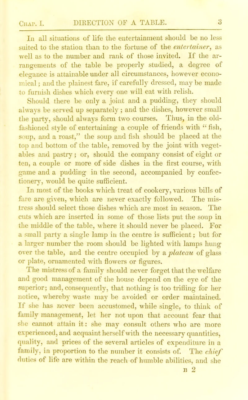 In all situations of life the entertainment should be no less suited to the station than to the fortune of the entertainer, as well as to the number and rank of those invited. If the ar- rangements of the table be properly studied, a degree of elegance is attainable under all circumstances, however econo- mical ; and the plainest fare, if carefully dressed, maybe made to furnish dishes which every one will eat with relish. Should there be only a joint and a pudding, they should always be served up separately ; and the dishes, however small the party, should always form two courses. Thus, in the old- fashioned style of entertaining a couple of friends with “ fish, soup, and a roast,” the soup and fish should be placed at the top and bottom of the table, removed by the joint with veget- ables and pastry; or, should the company consist of eight or ten, a couple or more of side dishes in the first course, with game and a pudding in the second, accompanied by confec- tionery, would be quite sufficient. In most of the books which treat of cookery, various bills of fare are given, which are never exactly followed. The mis- tress should select those dishes which are most in season. The cuts which are inserted in some of those lists put the soup in the middle of the table, where it should never be placed. For a small party a single lamp in the centre is sufficient; but for a larger number the room should be lighted with lamps hung over the table, and the centre occupied by a plateau of glass or plate, ornamented with flowers or figures. The mistress of a family should never forget that the welfare and good management of the house depend on the eye of the superior; and, consequently, that nothing is too trifling for her notice, whereby waste may be avoided or order maintained. If she has never been accustomed, while single, to think of family management, let her not upon that account fear that she cannot attain it: she may consult others who are more experienced, and acquaint herself with the necessary quantities, quality, and prices of the several articles of expenditure in a family, in proportion to the number it consists of. The chief duties of life are within the reach of humble abilities, and she