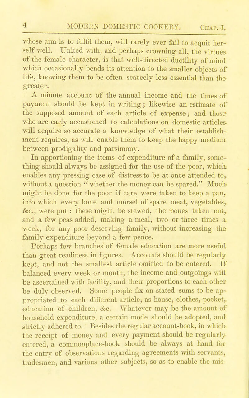 whose aim is to fulfil them, will rarely ever fail to acquit her- self well. United with, and perhaps crowning all, the virtues of the female character, is that well-directed ductility of mind which occasionally bends its attention to the smaller objects of life, knowing them to be often scarcely less essential than the greater. A minute account of the annual income and the times of payment should be kept in writing; likewise an estimate of the supposed amount of each article of expense; and those who are early accustomed to calculations on domestic articles- will acquire so accurate a knowledge of what their establish- ment requires, as will enable them to keep the happy medium between prodigality and parsimony. In apportioning the items of expenditure of a family, some- thing should always be assigned for the use of the poor, which enables any pressing case of distress to be at once attended to,, without a question “ whether the money can be spared.” Much might be done for the poor if care were taken to keep a pan, into which every bone and morsel of spare meat, vegetables,. &c., were put: these might be stewed, the bones taken out, and a few peas added, making a meal, two or three times a week, for any poor deserving family, without increasing the family expenditure beyond a few pence. Perhaps few branches of female education are more useful than great readiness in figures. Accounts should be regularly kept, and not the smallest article omitted to be entered. If balanced every week or month, the income and outgoings will be ascertained with facility, and their proportions to each other be duly observed. Some people fix on stated sums to be ap- propriated to each different article, as house, clothes, pocket, education of children, &c. Whatever may be the amount of household expenditure, a certain mode should be adopted, and strictly adhered to. Besides the regular account-book, in which the receipt of money and every payment should be regularly entered, a commonplace-book should be always at hand for the entry of observations regarding agreements with servants, tradesmen, and various other subjects, so as to enable the mis-