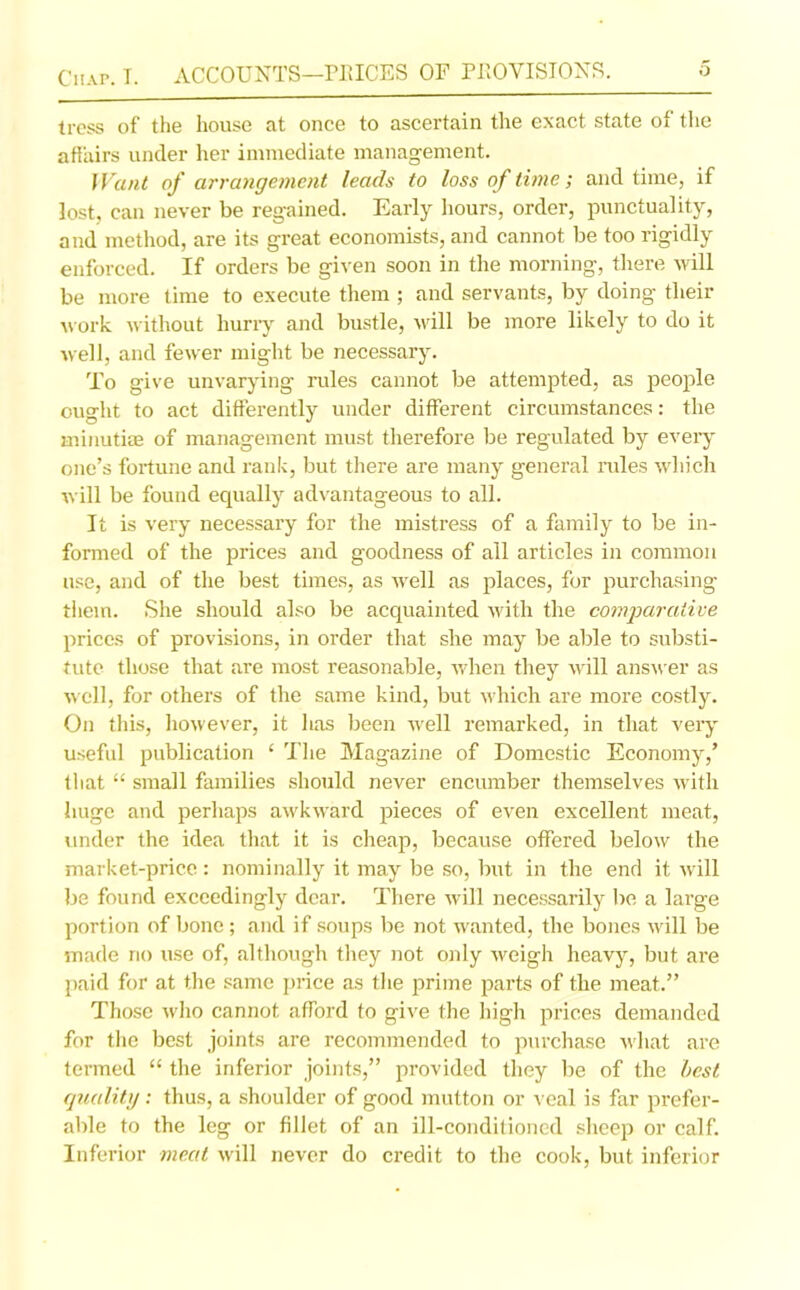 tress of the house at once to ascertain the exact state of the affairs under her immediate management. Want of arrangement leads to loss of time; and time, if lost, can never be regained. Early hours, order, punctuality, and method, are its great economists, and cannot be too rigidly enforced. If orders be given soon in the morning, there will be more time to execute them ; and servants, by doing their work without hurry and bustle, will be more likely to do it well, and fewer might be necessary. To give unvarying rules cannot be attempted, as people ought to act differently under different circumstances: the minutiae of management must therefore be regulated by every one’s fortune and rank, but there are many general rules which will be found equally advantageous to all. It is very necessary for the mistress of a family to be in- formed of the prices and goodness of all articles in common use, and of the best times, as well as places, for purchasing them. She should also be acquainted with the comparative prices of provisions, in order that she may be able to substi- tute those that are most reasonable, when they will answer as well, for others of the same kind, but which are more costly. On this, however, it has been well remarked, in that very useful publication c The Magazine of Domestic Economy/ that “ small families should never encumber themselves with huge and perhaps awkward pieces of even excellent meat, under the idea that it is cheap, because offered below the market-price : nominally it may be so, but in the end it will be found exceedingly dear. There will necessarily be a large portion of bone; and if soups be not wanted, the bones will be made no use of, although they not only weigh heavy, but are paid for at the same price as the prime parts of the meat.” Those who cannot afford to give the high prices demanded for the best joints are recommended to purchase what are termed “ the inferior joints,” provided they be of the best quality : thus, a shoulder of good mutton or veal is far prefer- able to the leg or fillet of an ill-conditioned sheep or calf. Inferior meat will never do credit to the cook, but inferior