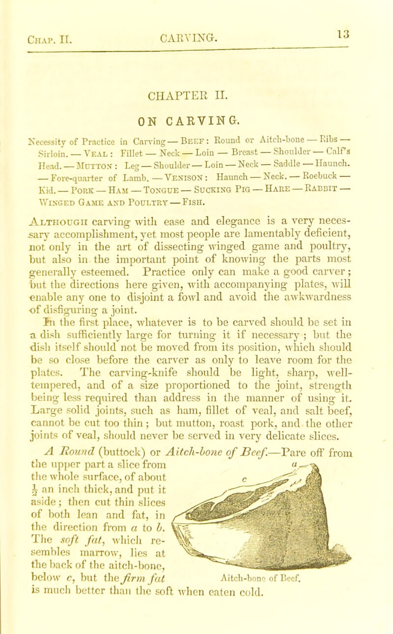 CHAPTER II. ON CARVING. Necessity of Practice in Carving—Beef: Round or Aitch-bone — Ribs Sirloin. — Veal : Fillet — Neck — Loin — Breast — Shoulder — CalPs Head. — Mutton : Leg — Shoulder— Loin — Neck — Saddle — Haunch. — Fore-quarter of Lamb.—Venison : Haunch — Neck. — Roebuck Kid. — Pork — Ham — Tongue — Sucking Pig — Hare — Rabbit — Winged Game and Poultry — Fish. Although carving with ease and elegance is a very neces- sary accomplishment, yet most people are lamentably deficient, not only in the art of dissecting winged game and poultry, but also in the important point of knowing the parts most generally esteemed. Practice only can make a good carver; but the directions here given, with accompanying plates, will enable any one to disjoint a fowl and avoid the awkwardness of disfiguring a joint. Tn the first place, whatever is to be carved should be set in a dish sufficiently large for turning it if necessary ; but the dish itself should not be moved from its position, which should be so close before the carver as only to leave room for the plates. The carving-knife should be light, sharp, well- tempered, and of a size proportioned to the joint, strength being less required than address in the manner of using it. Large solid joints, such as ham, fillet of veal, and salt beef, cannot be cut too thin ; but mutton, roast pork, and the other joints of veal, should never be served in very delicate slices. A Round (buttock) or Aitch-bone of Beef.—Pare off from the upper part a slice from the whole surface, of about L an inch thick, and put it aside ; then cut thin slices of both lean and fat, in the direction from a to b. The soft fat, which re- sembles marrow, lies at the back of the aitch-bone, below c, but the firm fat Aitch-bone of Beef, is much better than the soft when eaten cold.