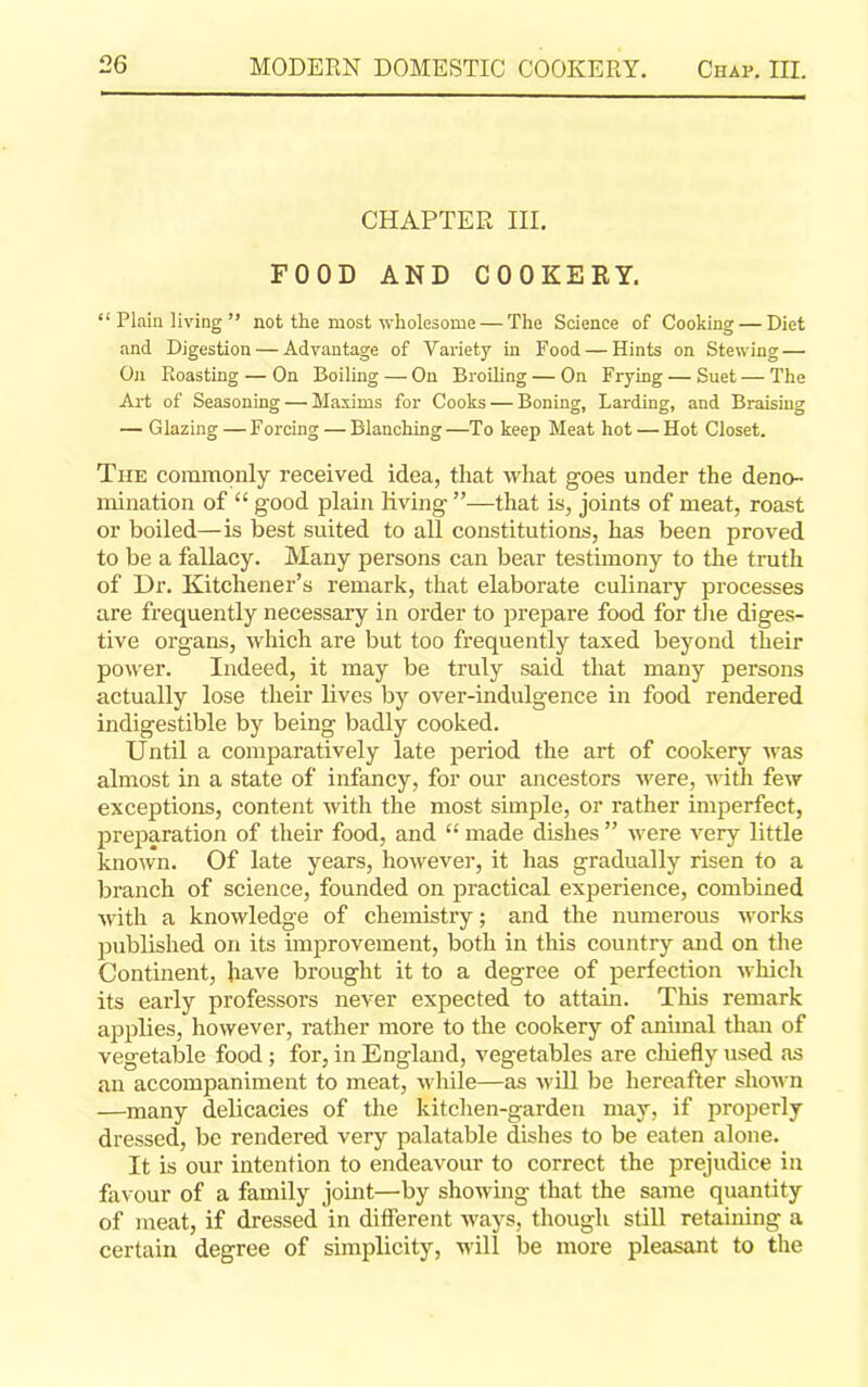 CHAPTER III. FOOD AND COOKERY. “ Plain living ” not the most wholesome — The Science of Cooking — Diet and Digestion — Advantage of Variety in Food — Hints on Stewing — On Roasting — On Boiling — On Broiling — On Frying — Suet — The Art of Seasoning—’Maxims for Cooks — Boning, Larding, and Braising — Glazing — Forcing — Blanching—To keep Meat hot — Hot Closet. Tiie commonly received idea, that what goes under the deno- mination of “ good plain living ”—that is, joints of meat, roast or boiled—is best suited to all constitutions, has been proved to be a fallacy. Many persons can bear testimony to the truth of Dr. Kitchener’s remark, that elaborate culinary processes are frequently necessary in order to prepare food for the diges- tive organs, which are but too frequently taxed beyond their power. Indeed, it may be truly said, that many persons actually lose their lives by over-indulgence in food rendered indigestible by being badly cooked. Until a comparatively late period the art of cookery was almost in a state of infancy, for our ancestors were, with few exceptions, content with the most simple, or rather imperfect, preparation of their food, and “ made dishes ” were very little known. Of late years, however, it has gradually risen to a branch of science, founded on practical experience, combined with a knowledge of chemistry; and the numerous works published on its improvement, both in this country and on the Continent, have brought it to a degree of perfection which its early professors never expected to attain. This remark applies, however, rather more to the cookery of animal than of vegetable food ; for, in England, vegetables are chiefly used as an accompaniment to meat, while—as will be hereafter shown —many delicacies of the kitchen-garden may, if properly dressed, be rendered very palatable dishes to be eaten alone. It is our intention to endeavour to correct the prejudice in favour of a family joint—by showing that the same quantity of meat, if dressed in different ways, though still retaining a certain degree of simplicity, will be more pleasant to the