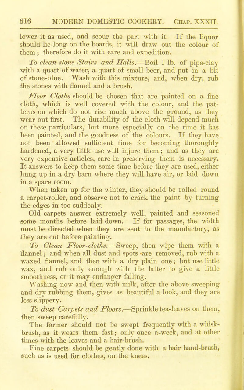 lower it as used, and scour the part with it. If the liquor should lie long on the boards, it will draw out the colour of them ; therefore do it with care and expedition. To clean slone Stairs and Halls.—Boil 1 lb. of pipe-clay with a quart of water, a quart of small beer, and put in a bit of stone-blue. Wash with this mixture, and, when dry, rub the stones with flannel and a brush. Floor Cloths should be chosen that are painted on a fine cloth, which is well covered with the colour, and the pat- terns on which do not rise much above the ground, as they wear out first. The durability of the cloth will depend much on these particulars, but more especially on the time it has been painted, and the goodness of the colours. If they have not been allowed sufficient time for becoming thoroughly hardened, a very little use will injure them; and as they are very expensive articles, care in preserving them is necessary. It answers to keep them some time before they are used, either hung up in a dry barn where they will have air, or laid down in a spare room. When taken up for the winter, they should be rolled round a carpet-roller, and observe not to crack the paint by turning the edges in too suddenly. Old carpets answer extremely well, painted and seasoned some months before laid down. If for passages, the width must be directed when they are sent to the manufactory, as they are cut before painting. To Clean Floor-cloths.— Sweep, then wipe them with a flannel; and when all dust and spots -are removed, rub with a waxed flannel, and then with a dry plain oue; but use little wax, and rub only enough with the latter to give a little smoothness, or it may endanger falling. Washing now and then with milk, after the above sweeping and dry-rubbing them, gives as beautiful a look, and they are less slippery. To dust Carpets and Floors.—Sprinkle tea-leaves on them, then sweep carefully. The former should not be swept frequently 'with a whisk- brusli, as it wears them fast; only once a-week, and at other times with the leaves and a hair-brush. Fine carpets should be gently done with a hair hand-brush, such as is used for clothes, on the knees.