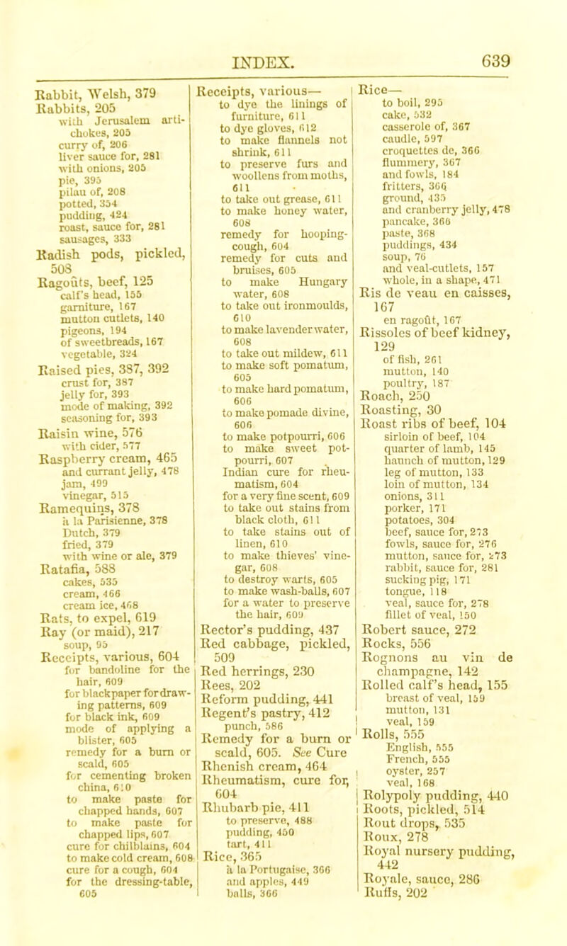 Rabbit, Welsh, 379 Rabbits, 205 with Jerusalem arti- chokes, 205 curry of, 206 liver sauce for, 281 with onions, 205 pie, 395 pilau of, 208 potted, 354 pudding, 424 roast, sauce for, 281 sausages, 333 Radish pods, pickled, 508 Ragouts, teef, 125 calf’s head, 155 garniture, 167 mutton cutlets, 140 pigeons, 194 of sweetbreads, 167 vegetable, 324 Raised pies, 387, 392 crust for, 387 jelly for, 393 mode of making, 392 seasoning for, 393 Raisin wine, 576 with cider, 577 Raspberry cream, 465 and currant jelly, 478 jam, 499 vinegar, 515 Ramequins, 378 a la Parisienne, 378 Dutch, 379 fried, 379 with wine or ale, 379 Ratafia, 588 cakes, 535 cream, 466 cream ice, 468 Rats, to expel, 619 Ray (or maid), 217 soup, 95 Receipts, various, 604 for bandoline for the hair, 609 for blackpaper fordraw- ing patterns, 609 for black ink, 609 mode of applying a blister, 605 remedy for a bum or scald, 605 for cementing broken china, 610 to make paste for chapped hands, 607 to make paste for chapped lips, 607 cure for chilblains, 604 to make cold cream, 608 cure for a congh, 604 for the dressing-table, 605 Receipts, various— to dye the linings of furniture, 611 to dye gloves, 612 to make flannels not shrink, 611 to preserve furs and woollens from moths, 611 to take out grease, 611 to make honey water, 60S remedy for hooping- cough, 604 remedy for cuts and braises, 605 to make Hungary water, 608 to take out ironmoulds, 610 to make lavender water, 608 to take out mildew, 611 to make soft pomatum, 605 to make hard pomatum, 606 to make pomade divine, 606 to make potpourri, 606 to make sweet pot- pourri, 607 Indian cure for rheu- matism, 604 for a very fine scent, 609 to take out stains from black cloth, 611 to take stains out of linen, 610 to make thieves’ vine- gar, 608 to destroy warts, 605 to make wash-balls, 607 for a water to preserve the hair, 609 Rector’s pudding, 437 Red cabbage, pickled, 509 Red herrings, 230 Rees, 202 Reform pudding, 441 Regent’s pastry, 412 punch, 586 Remedy for a burn or scald, 605. See Cure Rhenish cream, 464 Rheumatism, cure for, 604 Rhubarb pie, 411 to preserve, 488 pudding, 450 tart, 411 Rice, 365 ii la Portugalsc, 366 and apples, 449 balls, 366 Rice— to boil, 295 cake, 532 casserole of, 367 caudle, 597 croquettes de, 366 flummery, 367 and fowls, 184 fritters, 366 ground, 435 and cranberry jelly, 478 pancake, 360 paste, 368 puddings, 434 soup, 76 and veal-cutlets, 157 whole, in a shape, 471 Ris de veau en caisses, 167 en ragoflt, 167 Rissoles of beef kidney, 129 of fish, 261 mutton, 140 poultry, 187 Roach, 250 Roasting, 30 Roast ribs of beef, 104 sirloin of beef, 104 quarter of lamb, 145 haunch of mutton, 129 leg of mutton, 133 loin of mutton, 134 onions, 311 porker, 171 potatoes, 304 beef, sauce for, 273 fowls, sauce for, 276 mutton, sauce for, 273 rabbit, sauce for, 281 sucking pig, 171 tongue, 118 veal, sauce for, 278 fillet of veal, 150 Robert sauce, 272 Rocks, 556 Rognons au vin de champagne, 142 Rolled calf’s head, 155 breast of veal, 169 mutton, 131 ! veal, 159 1 Rolls, 555 English, 555 French, 555 i oyster, 257 veal, 168 | Rolypoly pudding, 440 i Roots, pickled, 514 Rout drops, 535 Roux, 278 Royal nursery pudding, 442 Royale, sauco, 286 Rufis, 202