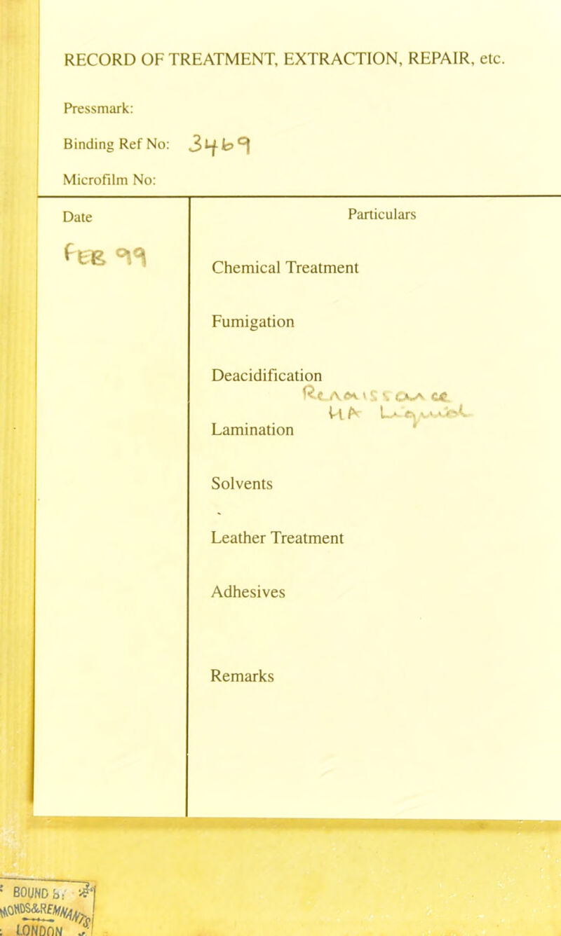 RECORD OF TREATMENT, EXTRACTION, REPAIR, etc. Pressmark: Binding Ref No: v>°\ Microfilm No: Particulars Chemical Treatment Fumigation Deacidification Rc A«»S 4 CXA €« k/v u Lamination Solvents Leather Treatment Adhesives Remarks : BOUND fa- iH ^m&m : lONDflN / Date