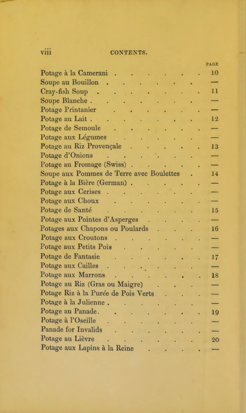 Potage a la Camerani .... Soupe au Bouillon Cray-fish Soup Soupe Blanche Potage Printanier .... Potage au Lait ...... Potage de Semoule .... Potage aux Legumes .... Potage au Riz Provengale Potage d’Onions Potage au Fromage (Swiss) . Soupe aux Pommes de Terre avec Boulettes Potage a la Biere (German) . Potage aux Cerises Potage aux Choux .... Potage de Sante Potage aux Pointes d’Asperges Potages aux Chapons ou Poulards Potage aux Croutons .... Potage aux Petits Pois .... Potage de Fantasie .... Potage aux Cailles Potage aux Marrons .... Potage au Riz (Gras ou Maigre) Potage Riz a la Puree de Pois Verts Potage & la Julienne ..... Potage au Panade Potage a l’Oseille ..... Panade for Invalids .... Potage au Lievre Potage aux Lapins a la Reine PAGE 10 11 12 13 14 15 16 17 IS 19 20
