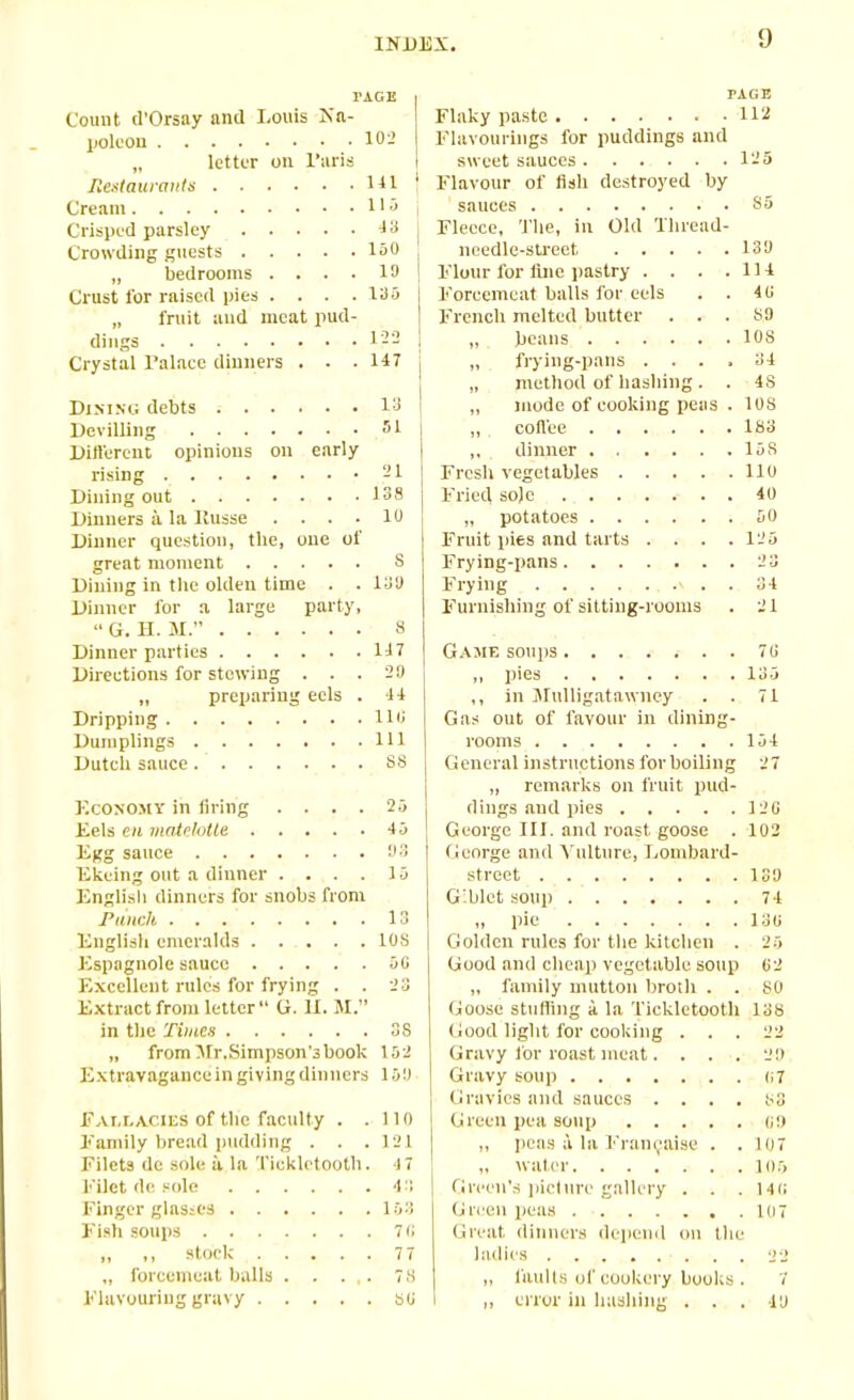 9 rAGE I PAGE Count d’Orsay and Louis Na- I Flaky paste 112 poleon 102 Flavourings for puddings and „ letter on l’aris l sweet sauces 125 Restaurants 141 ; Flavour of fish destroyed by Cream 115 sauces S5 Crisped parsley 43 j Fleece, The, in Old Hiread- Crowding guests 150 ‘ needle-sti'eet 130 „ bedrooms .... 10 i Flour for line pastry . . . .Ill Crust for raised pies .... 135 j Forcemeat balls lor eels . . 4(i „ fruit and meat pud- ! French melted butter ... SO Crystal Palace dinners . . . 147 j „ frying-pans .... 34 „ method of hashing. . 4S Dining debts 13 1 „ mode of cooking peas . 10S Devilling 51 ,, coffee 1S3 Different opinions on early | ,, dinner 15S rising 21 I Fresh vegetables 110 Dining out 138 j Fried sole 40 Dinners a la Ilusse .... 10 j „ potatoes 50 Dinner question, the, one of Fruit pies and tarts .... 125 great moment S Frying-pans 23 Dining in the olden time . . 130 Frying ' . . 34 Dinner for a large party, Furnishing of sitting-rooms . 21 “G. H. M.” 8 Dinner parties 147 Directions for stowing . . . 29 „ preparing eels . 44 Dripping IK; Dumplings 111 Dutch sauce ss Economy in firing .... 25 Eels en matelotte 45 Egg sauce Ekeing out a dinner .... 15 English dinners for snobs from Punch 13 English emeralds 10S Espngnole sauce 5G Excellent rules for frying . . 23 Extract from letter G. 11. M.” in the Times 38 „ from Hr,Simpson’3 book 102 Extravagance in giving dinners 159 Fallacies of the faculty . . 110 Family bread pudding . . . 121 Filets de sole a la Tickletooth. 4 7 Filet de sole 43 Finger glasses 103 Fish soups 7 a „ ,, stock 77 „ forcemeat balls 78 Flavouring gravy su Game soups 70 ,, pies 135 ,, in Mulligatawney . . 71 Gas out of favour in dining- rooms 154 General instructions for boiling 27 „ remarks on fruit pud- dings and pies 120 George III. and roast goose . 102 George and Vulture, Lombard- street ISO G'blct soup 74 „ pie 130 Golden rules for the kitchen . 25 Good and cheap vegetable soup 02 „ family mutton broth . . 80 Goose stuffing a la Tickletooth 138 Good light for cooking ... 22 Gravy for roast meat. . . . 20 Gravy soup 07 j Gravies and sauces .... 83 Green pea soup oo „ peas a la Framboise . . 107 „ water 105 Green’s picture gallery . . . lit; Green peas 107 Great dinners depend on Die ladies 22 faults of cookery books . 7 error in hashing ... 10