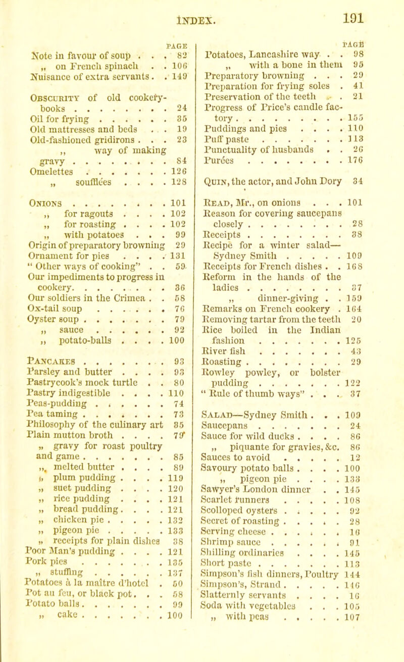 101 PAGE Hote in favour of soup ... 82 „ on French spinach . .106 Nuisance of extra servants. . 149 Obscurity of old cookery- books 24 Oil for frying 85 Old mattresses and beds . . 19 Old-fashioned gridirons ... 23 ,, way of making gravy S4 Omelettes 126 „ souffle'es . . . .128 Onions 101 „ for ragouts .... 102 „ for roasting .... 102 „ with potatoes ... 99 Origin of preparatory browning 29 Ornament for pies . . . .131 “ Other ways of cooking” . . 59. Our impediments to progress in cookery . . 36 Our soldiers in the Crimea . . 58 Ox-tail soup 76 Oyster soup 79 „ sauce 92 „ potato-balls .... 100 Pancaueb 93 Parsley and butter .... 93 Pastrycook’s mock turtle . . 80 Pastry indigestible . . . .110 Peas-pudding ...... 74 Pea taming 73 Philosophy of the culinary art 85 Plain mutton broth .... 7 91 „ gravy for roast poultry and game 85 „t melted butter .... 89 i, plum pudding . . . .119 „ suet pudding . . . .120 „ rice pudding .... 121 „ bread pudding. . . . 121 „ chicken pie 132 „ pigeon pie 133 ,, receipts for plain dishes 38 Poor Man’s pudding . . . .121 Pork pies .135 » stuffing 137 Potatoes a la maitre d’hotel . 50 Pot au feu, or black pot. . . 58 Potato balls 09 .. cake 100 rAGE Potatoes, Lancashire way . . 98 „ with a bone in them 95 Preparatory browning ... 29 Preparation for frying soles . 41 Preservation of the teeth . 21 Progress of Price’s candle fac- tory 155 Puddings and pies .... 110 Puff paste 113 Punctuality of husbands . . 26 Purees 176 Quin, the actor, and John Dory 34 Read, Mr., on onions . . . 101 Reason for covering saucepans closely 28 Receipts 38 Recipe for a winter salad— Sydney Smith 109 Receipts for French dishes . . 16 8 Reform in the hands of the ladies 87 „ dinner-giving . .159 Remarks on French cookery . 164 Removing tartar from the teeth 2 0 Rice boiled in the Indian fashion 125 River fish 43 Roasting 29 Rowley powley, or bolster pudding 122 “ Rule of thumb ways” ... 37 Salad—Sydney Smith . . .109 Saucepans 24 Sauce for wild ducks .... 86 „ piquante for gravies, &c. 86 Sauces to avoid 12 Savoury potato balls . . . .100 „ pigeon pie . . . .133 Sawyer’s London dinner . .145 Scarlet runners 108 Scolloped oysters ..... 92 Secret of roasting . .... 28 Serving cheese ...... 10 Shrimp sauce ...... 91 Shilling ordinaries . . . .145 Short paste 113 Simpson’s fish dinners, Poultry 144 Simpson’s, Strand 146 Slatternly servants . . . . 1G Soda with vegetables . . . 105 „ with peas 107