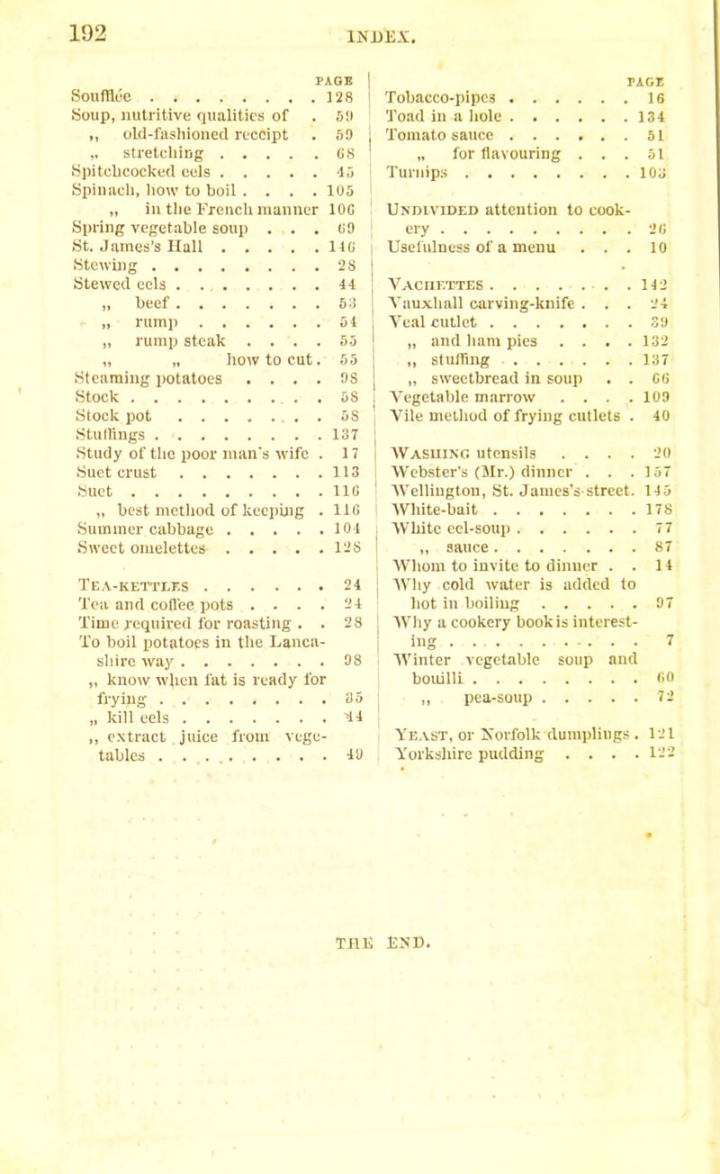 PAGE j Soufflee 128 ' Soup, nutritive qualities of . 59 ,, old-fashioned receipt . 59 I „ stretching GS | Spitchcocked eels 45 Spinach, how to boil.... 105 | „ in the French manner 10G Spring vegetable soup . . . 69 St. James’s Hall 14G i Stewing 2S ! Stewed eels 44 „ beef. . . . i . . 53 [ „ rump 54 „ rump steak .... 55 „ „ how to cut. 55 Steaming potatoes .... 98 Stock 58 j Stock pot 5S Stuffings 137 Study of the poor man's wife . 17 Suet crust 113 Suet 11G ! „ best method of keeping . 11G Summer cabbage 104 ; Sweet omelettes 12S Tea-kettles 24 Tea and coffee pots .... 24 Time required for roasting . . 28 To boil potatoes in the Lanca- shire way 98 „ know when fat is ready for frying 35 „ kill eels 44 j ,, extract. juice from vege- tables 49 PAGE Tobacco-pipes 16 Toad in a hole 134 Tomato sauce 51 „ for flavouring ... 51 Turnips 103 Undivided attention to cook- ery 20 Usefulness of a menu ... 10 Vaciif.ttes 142 Vauxhall carving-knife ... 24 Veal cutlet 39 „ and ham pics .... 132 „ stuffing 137 „ sweetbread in soup . . G6 Vegetable marrow .... 109 Vile method of frying cutlets . 40 Washing utensils .... 20 Webster’s (Mr.) dinner . . .157 Wellington, St. James’s street. 145 White-bait 178 White eel-soup 77 „ sauce 87 Whom to invite to dinner . . 14 Why cold water is added to hot in boiling 97 Why a cookery book is interest- ing 7 Winter vegetable soup and bouilll GO ,, pea-soup 72 Yeast, or Norfolk dumplings . 121 Yorkshire pudding . . . .122 THE END.