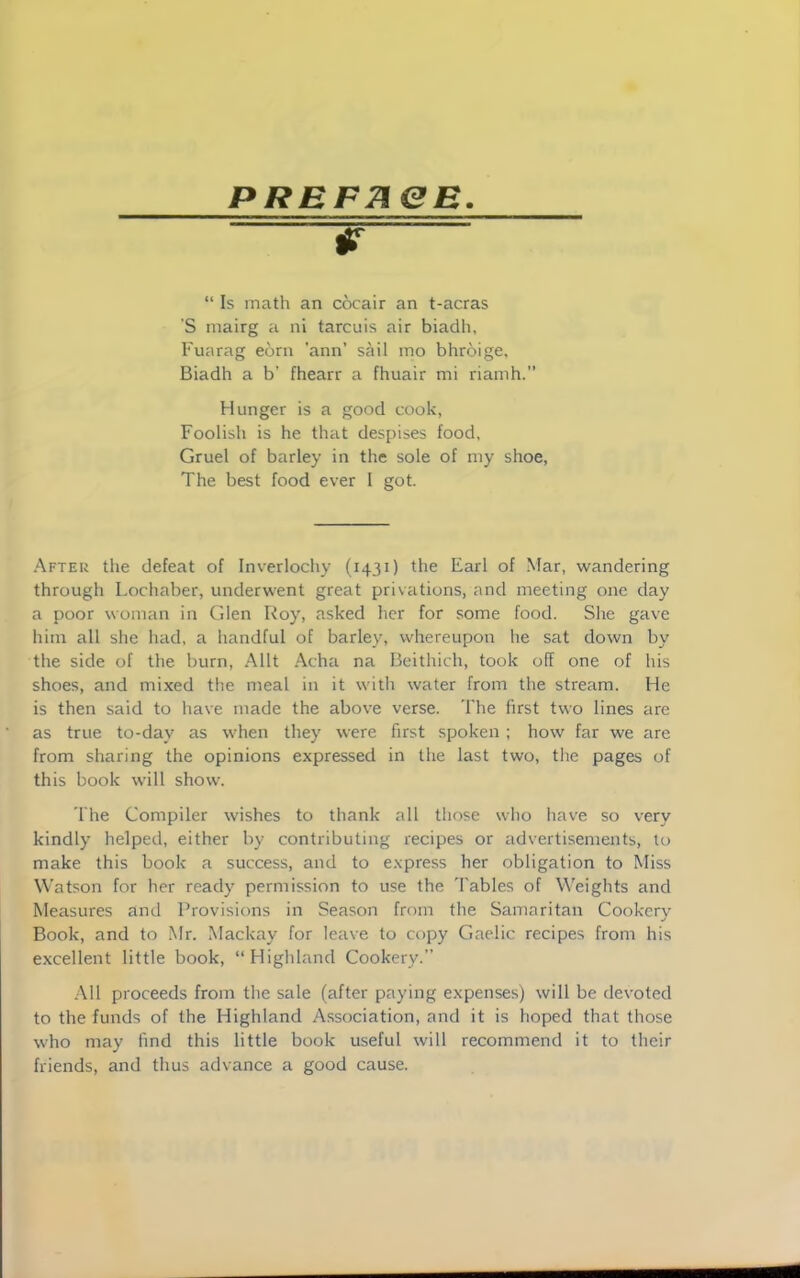 PRBFneB. jp - “ Is math an cocair an t-acras S mairg a ni tarcuis air biadh, Fuarag eorn ’ann’ sail mo bhroige, Biadh a b’ fhearr a fhuair mi riamh.” Hunger is a good cook, Foolish is he that despises food, Gruel of barley in the sole of my shoe, The best food ever I got. After the defeat of Inverlochy (1431) Earl of Mar, wandering through Lochaber, underwent great privations, and meeting one day a poor woman in Glen Roy, asked her for some food. She gave him all she had, a handful of barley, whereupon he sat down by the side of the burn, Allt Acha na Beithich, took off one of his shoes, and mixed the meal in it with water from the stream. He is then said to have made the above verse. The first two lines are as true to-day as when they were first spoken ; how far we are from sharing the opinions expressed in the last two, the pages of this book will show. The Compiler wishes to thank all those who have so very kindly helped, either by contributing recipes or advertisements, to make this book a success, and to express her obligation to Miss Watson for her ready permission to use the 'Fables of Weights and Measures and Provisions in Season from the Samaritan Cookery Book, and to Mr. Mackay for leave to copy Gaelic recipes from his excellent little book, “Highland Cookery.” All proceeds from the sale (after paying expenses) will be devoted to the funds of the Highland Association, and it is hoped that those who may find this little book useful will recommend it to their friends, and thus advance a good cause.