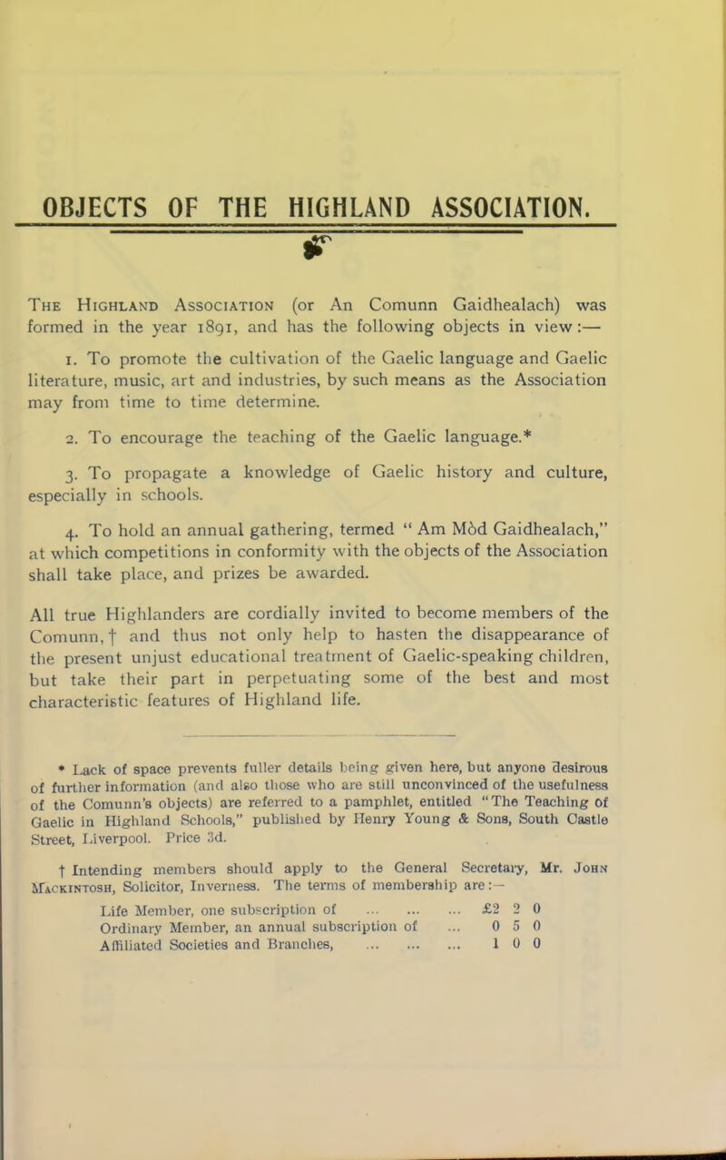 OBJECTS OF THE HIGHLAND ASSOCIATION. The Highland Association (or An Comunn Gaidhealach) was formed in the year 1891, and has the following objects in view:— 1. To promote the cultivation of the Gaelic language and Gaelic literature, music, art and industries, by such means as the Association may from time to time determine. 2. To encourage the teaching of the Gaelic language.* 3. To propagate a knowledge of Gaelic history and culture, especially in schools. 4. To hold an annual gathering, termed “ Am Mbd Gaidhealach,” at which competitions in conformity with the objects of the Association shall take place, and prizes be awarded. All true Highlanders are cordially invited to become members of the Comunn,| and thus not only help to hasten the disappearance of the present unjust educational treatment of Gaelic-speaking children, but take their part in perpetuating some of the best and most characteristic features of Highland life. * Lack of space prevents fuller details being given here, but anyone desirous of further information (and also those who are still unconvinced of the usefulness of the Comunn’8 objects) are referred to a pamphlet, entitled “The Teaching of Gaelic in Highland Schools,” published by Henry Young & Sons, South Castle Street, Liverpool. Price 3d. t Intending members should apply to the General Secretary, Mr. John Mackintosh, Solicitor, Inverness. The terms of membership are:— Life Member, one subscription of £2 2 0 Ordinary Member, an annual subscription of ... 0 5 0