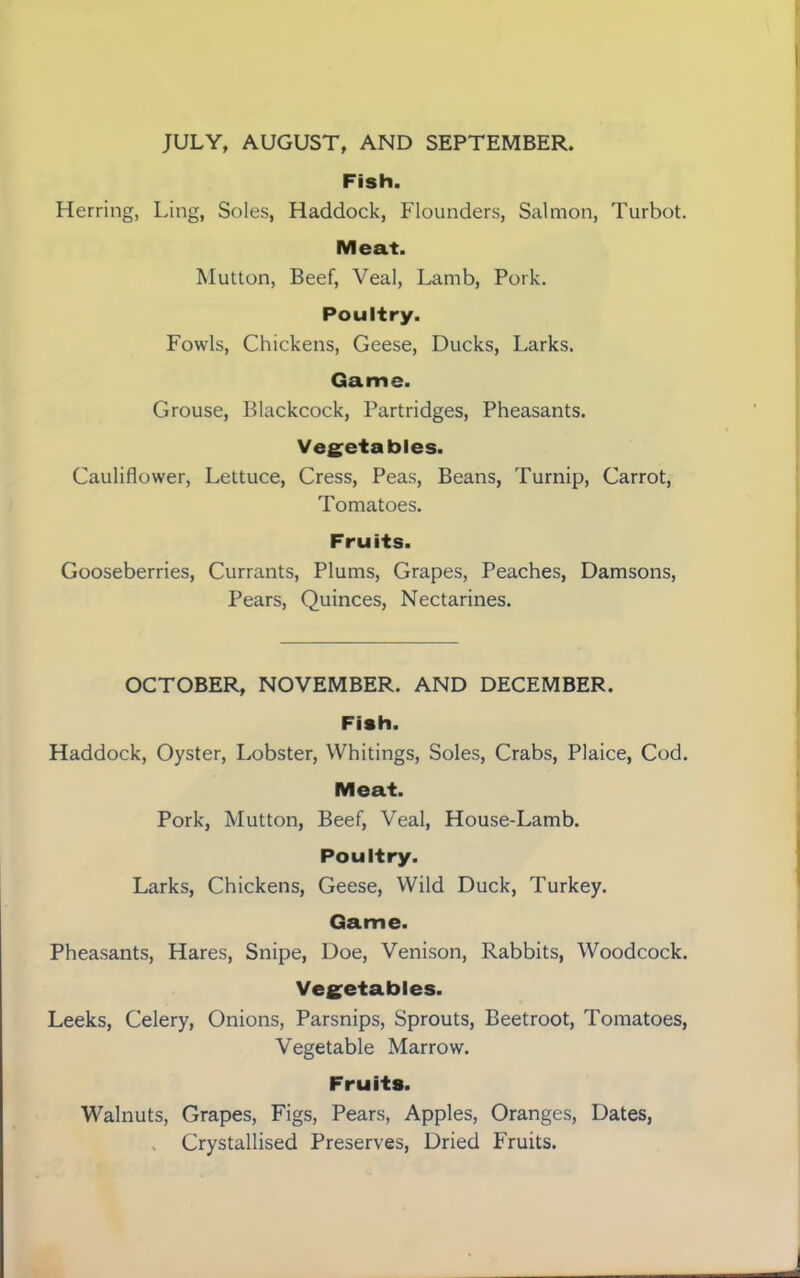 JULY, AUGUST, AND SEPTEMBER. Fish. Herring, Ling, Soles, Haddock, Flounders, Salmon, Turbot. Meat. Mutton, Beef, Veal, Lamb, Pork. Poultry. Fowls, Chickens, Geese, Ducks, Larks. Game. Grouse, Blackcock, Partridges, Pheasants. Vegetables. Cauliflower, Lettuce, Cress, Peas, Beans, Turnip, Carrot, Tomatoes. Fruits. Gooseberries, Currants, Plums, Grapes, Peaches, Damsons, Pears, Quinces, Nectarines. OCTOBER, NOVEMBER. AND DECEMBER. Fish. Haddock, Oyster, Lobster, Whitings, Soles, Crabs, Plaice, Cod. Meat. Pork, Mutton, Beef, Veal, House-Lamb. Poultry. Larks, Chickens, Geese, Wild Duck, Turkey. Game. Pheasants, Hares, Snipe, Doe, Venison, Rabbits, Woodcock. Vegetables. Leeks, Celery, Onions, Parsnips, Sprouts, Beetroot, Tomatoes, Vegetable Marrow. Fruits. Walnuts, Grapes, Figs, Pears, Apples, Oranges, Dates, > Crystallised Preserves, Dried Fruits.