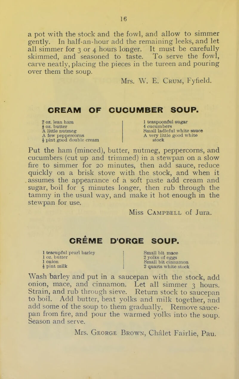 a pot with the stock and the fowl, and allow to simmer gently. In half-an-hour add the remaining leeks, and let all simmer for 3 or 4 hours longer. It must be carefully skimmed, and seasoned to taste. To serve the fowl, carve neatly, placing the pieces in the tureen and pouring over them the soup. Mrs. W. E. Crum, Fyfield. CREAM OF CUCUMBER SOUP. 2 oz. lean ham i oz. butter A little nutmeg A few peppercorns i pint good double cream 1 teaspoonful sugar 4 cucumbers Small ladleful white sauce A very little good white stock Put the ham (minced), butter, nutmeg, peppercorns, and cucumbers (cut up and trimmed) in a stewpan on a slow fire to simmer for 20 minutes, then add sauce, reduce quickly on a brisk stove with the stock, and when it assumes the appearance of a soft paste add cream and sugar, boil for 5 minutes longer, then rub through the tammy in the usual way, and make it hot enough in the stewpan for use. Miss Campbell of Jura. CREME D’ORGE SOUP. 1 teacupful pearl barley 1 oz. butter 1 onion i pint milk Small bit mace 2 yolks of eggs Small bit cinnamon 2 quarts white stock Wash barley and put in a saucepan with the stock, add onion, mace, and cinnamon. Let all simmer 3 hours. Strain, and rub through sieve. Return stock to saucepan to boil. Add butter, beat yolks and milk together, and add some of the soup to them gradually. Remove sauce- pan from fire, and pour the warmed yolks into the soup. Season and serve. Mrs. George Brown, Chalet Fair lie, Pau.