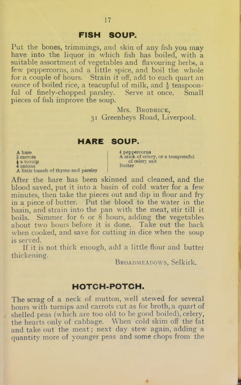 FISH SOUP. Put the bones, trimmings, and skin of any fish you may have into the liquor in which fish has boiled, with a suitable assortment of vegetables and flavouring herbs, a few peppercorns, and a little spice, and boil the whole for a couple of hours. Strain it off, add to each quart an ounce of boiled rice, a teacupful of milk, and \ teaspoon- ful of finely-chopped parsley. Serve at once. Small pieces of fish improve the soup. Mrs. Brodrick, 31 Greenheys Road, Liverpool. HARE SOUP. A hare 3 carrots $ a turnip 4 onions A little bunch of thyme and parsley 4 peppercorns A stick of celery, or a teaspoonful of celery salt Butter After the hare has been skinned and cleaned, and the blood saved, put it into a basin of cold water for a few minutes, then take the pieces out and dip in flour and fry in a piece of butter. Put the blood to the water in the basin, and strain into the pan with the meat, stir till it boils. Simmer for 6 or 8 hours, adding the vegetables about two hours before it is done. Take out the back when cooked, and save for cutting in dice when the soup is served. If it is not thick enough, add a little flour and butter thickening. Broadmeadows, Selkirk. HOTCH-POTCH. The scrag of a neck of mutton, well stewed for several hours with turnips and carrots cut as for broth, a quart of i shelled peas (which are too old to be good boiled), celery, the hearts only of cabbage. When cold skim oil the fat and take out the meat; next day stew again, adding a quantity more of younger peas and some chops from the I