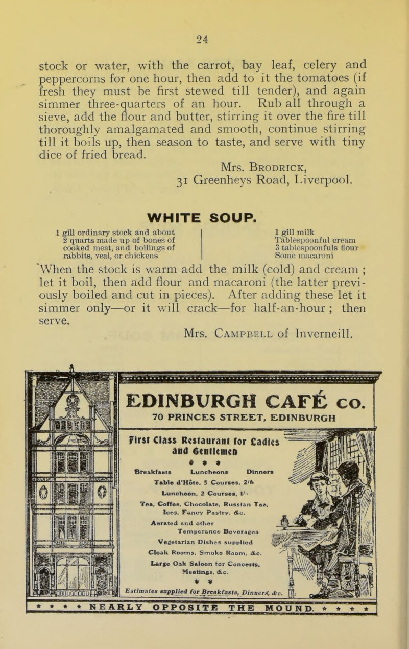 stock or water, with the carrot, bay leaf, celery and peppercorns for one hour, then add to it the tomatoes (if fresh they must be first stewed till tender), and again simmer three-quarters of an hour. Rub all through a sieve, add the flour and butter, stirring it over the fire till thoroughly amalgamated and smooth, continue stirring till it boils up, then season to taste, and serve with tiny dice of fried bread. Mrs. Brodrick, 31 Greenheys Road, Liverpool. WHITE SOUP. 1 gill ordinary stock and about 2 quarts made up of bones of cooked meat, and boilings of rabbits, veal, or chickens 1 gill milk Tablespoonful cream 3 tablespoonfuls flour Some macaroni When the stock is warm add the milk (cold) and cream ; let it boil, then add flour and macaroni (the latter previ- ously boiled and cut in pieces). After adding these let it simmer only—or it will crack—for half-an-hour ; then serve. Mrs. Campbell of Inverneill. IQUUGOuGLli EDINBURGH CAFE co. 70 PRINCES STREET, EDINBURGH First Class Restaurant for Cadies and 6entletnen ♦ • » BreAkfftt.ro Luncheons Dinner* Table d'Hote. 5 Courses. 2'fe Luncheon. 2 Courses. Tee, Coffee. Chocolate. Russian Tea, Ices. Fancy Pastry. Ac. Aerated and other Temperance Bovoragos Vegetarian Dishes supplied Cloak Rooms. Smoke Room. Ac. Large Oak Saloon for Concerts. Meetings, Ac. ♦ * Estimates supplied for Break fasts. Dinnerst, &c.