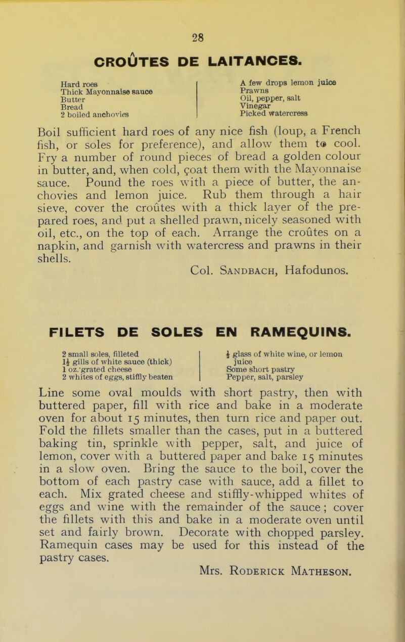CROUTES DE LAITAIMCES. Hard roes Thick Mayonnaise sauce Butter Bread 2 boiled anchovies A few drops lemon juice Prawns Oil, pepper, salt Vinegar Picked watercress Boil sufficient hard roes of any nice fish (loup, a French fish, or soles for preference), and allow them t® cool. Fry a number of round pieces of bread a golden colour in butter, and, when cold, qoat them with the Mayonnaise sauce. Pound the roes with a piece of butter, the an- chovies and lemon juice. Rub them through a hair sieve, cover the croutes with a thick layer of the pre- pared roes, and put a shelled prawn, nicely seasoned with oil, etc., on the top of each. Arrange the croutes on a napkin, and garnish with watercress and prawns in their shells. Col. Sandbach, Hafodunos. FILETS DE SOLES EIM RAMEQUINS. 2 small soles, filleted 14 gills of white sauce (thick) 1 oz.-grated cheese 2 whites of eggs, stiffly beaten 4 glass of white wine, or lemon juice Some short pastry Pepper, salt, parsley Line some oval moulds with short pastry, then with buttered paper, fill with rice and bake in a moderate oven for about 15 minutes, then turn rice and paper out. Fold the fillets smaller than the cases, put in a buttered baking tin, sprinkle with pepper, salt, and juice of lemon, cover with a buttered paper and bake 15 minutes in a slow oven. Bring the sauce to the boil, cover the bottom of each pastry case with sauce, add a fillet to each. Mix grated cheese and stiffly-whipped whites of eggs and wine with the remainder of the sauce ; cover the fillets with this and bake in a moderate oven until set and fairly brown. Decorate with chopped parsley. Ramequin cases may be used for this instead of the pastry cases.