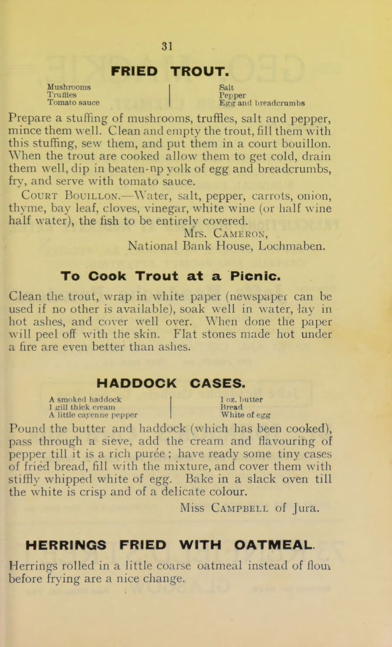 FRIED TROUT. Mushrooms Tm Hies Tomato sauce Salt Pepper Ess and breadcrumbs Prepare a stuffing of mushrooms, truffles, salt and pepper, mince them well. Clean and empty the trout, fill them with this stuffing, sew them, and put them in a court bouillon. When the trout are cooked allow them to get cold, drain them well, dip in beaten-np yolk of egg and breadcrumbs, fry, and serve with tomato sauce. Court Bouillon.—Water, salt, pepper, carrots, onion, thyme, bay leaf, cloves, vinegar, white wine (or half wine half water), the fish to be entirely covered. Mrs. Cameron, National Bank House, Lochmaben. To Cook Trout at a Picnic. Clean the trout, wrap in white paper (newspaper can be used if no other is available), soak well in water, lay in hot ashes, and cover well over. When done the paper will peel off with the skin. Flat stones made hot under a fire are even better than ashes. HADDOCK CASES. A smoked haddock 1 gill thick cream A little cayenne pepper 1 oz. butter Bread White of egg Pound the butter and haddock (which has been cooked), pass through a sieve, add the cream and flavouring of pepper till it is a rich puree ; have ready some tiny cases of fried bread, fill with the mixture, and cover them with stiffly whipped white of egg. Bake in a slack oven till the white is crisp and of a delicate colour. Miss Campbell of Jura. HERRINGS FRIED WITH OATMEAL Herrings rolled in a little coarse oatmeal instead of flour before frying are a nice change.