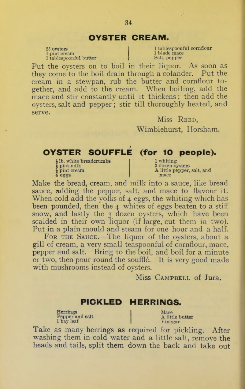 OYSTER CREAM. 25 oysters I 1 tablespoonful cornflour 1 pint cream I 1 blade mace 1 tablespoonful butter | Salt, pepper Put the oysters on to boil in their liquor. As soon as they come to the boil drain through a colander. Put the cream in a stewpan, rub the butter and cornflour to- gether, and add to the cream. When boiling, add the mace and stir constantly until it thickens; then add the oysters, salt and pepper ; stir till thoroughly heated, and serve. Miss Reed, Wimblehurst, Horsham. OYSTER SOUFFLE (for 10 people). J lb. while breadcrumbs i pint milk } pint cream 4 eggs 1 whiting 3 dozen oysters A little pepper, salt, and mace Make the bread, cream, and milk into a sauce, like bread sauce, adding the pepper, salt, and mace to flavour it. When cold add the volks of 4 eggs, the whiting which has been pounded, then the 4 whites of eggs beaten to a stiff snow, and lastly the 3 dozen oysters, which have been scalded in their own liquor (if large, cut them in two). Put in a plain mould and steam for one hour and a half. For the Sauce.—The liquor of the oysters, about a gill of cream, a very small teaspoonful of cornflour, mace, pepper and salt. Bring to the boil, and boil for a minute or two, then pour round the souffle. It is very good made with mushrooms instead of oysters. Miss Campbell of Jura. PICKLED HERRINGS. Herrings Pepper and salt 1 bay leaf Mace A little butter Vinegar Take as many herrings as required for pickling. After washing them in cold water and a little salt, remove the heads and tails, split them down the back and take out