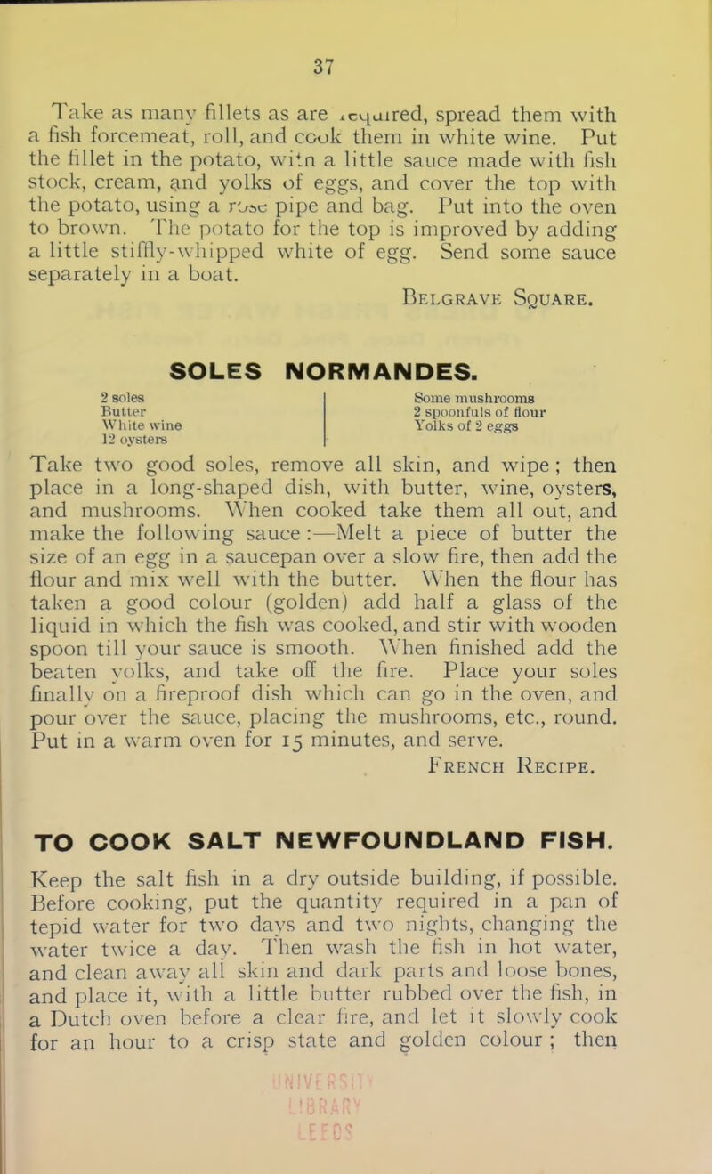 Take as many fillets as are xcqaired, spread them with a fish forcemeat, roll, and cook them in white wine. Put the fillet in the potato, witn a little sauce made with fish stock, cream, and yolks of eggs, and cover the top with the potato, using a rose pipe and bag. Put into the oven to brown. 'Flic potato for the top is improved by adding a little stiffly-whipped white of egg. Send some sauce separately in a boat. Belgrave Square. SOLES NORMANDES. 2 soles Butter White wine 12 oysters Some mushrooms 2 spoonfuls of flour Yolks of 2 eggs Take two good soles, remove all skin, and wipe ; then place in a long-shaped dish, with butter, wine, oysters, and mushrooms. When cooked take them all out, and make the following sauce :—Melt a piece of butter the size of an egg in a saucepan over a slow fire, then add the flour and mix well with the butter. When the flour has taken a good colour (golden) add half a glass of the liquid in which the fish was cooked, and stir with wooden spoon till your sauce is smooth. When finished add the beaten yolks, and take off the fire. Place your soles finally on a fireproof dish which can go in the oven, and pour over the sauce, placing the mushrooms, etc., round. Put in a warm oven for 15 minutes, and serve. French Recipe. TO COOK SALT NEWFOUNDLAND FISH. Keep the salt fish in a dry outside building, if possible. Before cooking, put the quantity required in a pan of tepid water for two days and two nights, changing the water twice a day. Then wash the fish in hot water, and clean away all skin and dark parts and loose bones, and place it, with a little butter rubbed over the fish, in a Dutch oven before a clear fire, and let it slowly cook for an hour to a crisp state and golden colour ; then ’1NIV £ R SIT ’ LIBRARY LEE US