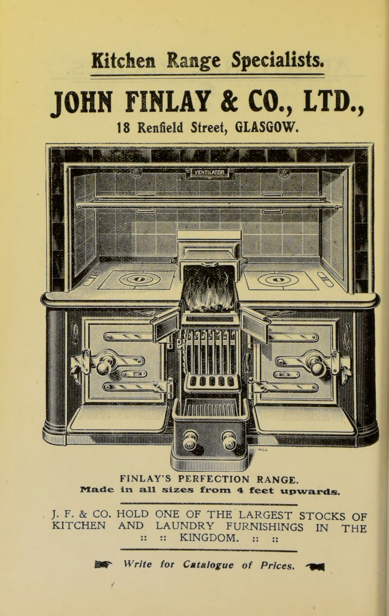 Kitchen Range Specialists. JOHN FIHLAY & CO., LTD., 18 Renfield Street, GLASGOW. FINLAY’S PERFECTION RANGE. Made in all sizes from 4 feet upwards. J. F. & CO. HOLD ONE OF THE LARGEST STOCKS OF KITCHEN AND LAUNDRY FURNISHINGS IN THE :: :: KINGDOM. :: :: SW' Write for Catalogue of Prices.