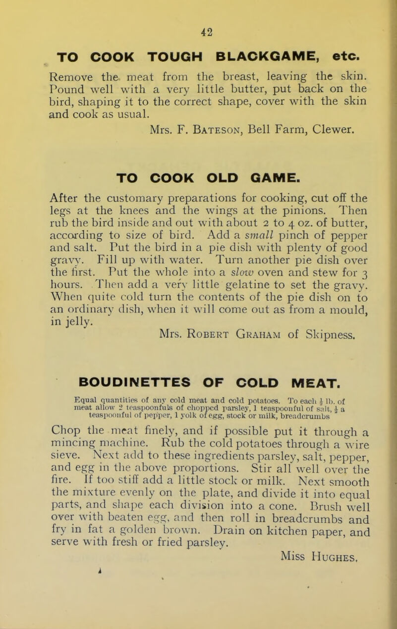 TO COOK TOUGH BLACKGAME, etc. Remove the meat from the breast, leaving the skin. Pound well with a very little butter, put back on the bird, shaping it to the correct shape, cover with the skin and cook as usual. Mrs. F. Bateson, Bell Farm, Clewer. TO COOK OLD GAME. After the customary preparations for cooking, cut off the legs at the knees and the wings at the pinions. Then rub the bird inside and out with about 2 to 4 oz. of butter, according to size of bird. Add a small pinch of pepper and salt. Put the bird in a pie dish with plenty of good gravy. Fill up with water. Turn another pie dish over the first. Put the whole into a sloiv oven and stew for 3 hours. Then add a very little gelatine to set the gravy. When quite cold turn the contents of the pie dish on to an ordinary dish, when it will come out as from a mould, in jelly. Mrs. Robert Graham of Skipness. BOU DINETTES OF COLD MEAT. Equal quantities of any cold meat and cold potatoes. To each £ lb. of meat allow 2 teaspoonfuls of chopped parsley, 1 teaspoonfu) of salt, £ a teaspoonful of pepper, 1 yolk of egg, stock or milk, breadcrumbs Chop the meat finely, and if possible put it through a mincing machine. Rub the cold potatoes through a wire sieve. Next add to these ingredients parsley, salt, pepper, and egg in the above proportions. Stir all well over the fire. If too stiff add a little stock or milk. Next smooth the mixture evenly on the plate, and divide it into equal parts, and shape each division into a cone. Brush well over with beaten egg, and then roll in breadcrumbs and fry in fat a golden brown. Drain on kitchen paper, and serve with fresh or fried parsley. Miss Hughes, i