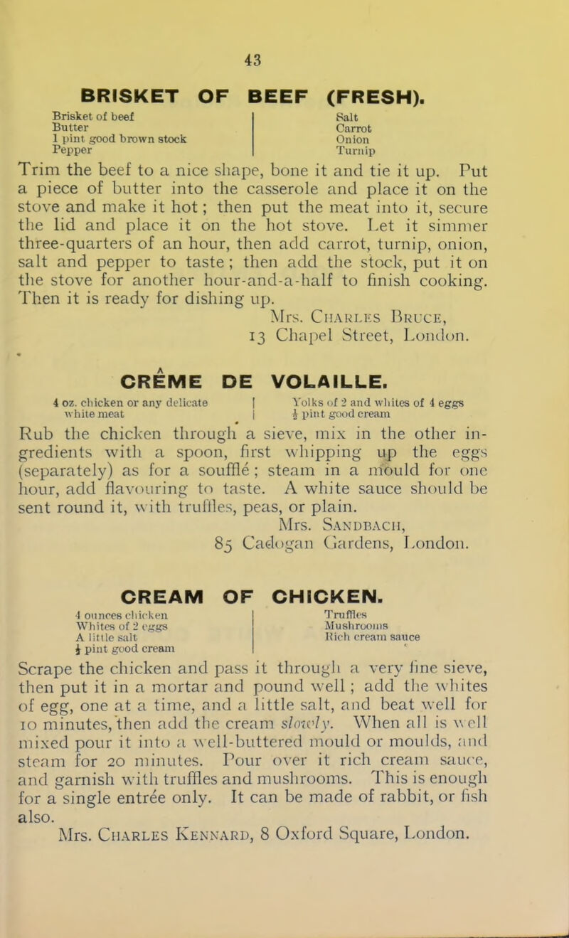 BRISKET OF Brisket of beef Butter 1 pint good brown stock Pepper BEEF (FRESH). Balt Carrot Onion Turnip Trim the beef to a nice shape, bone it and tie it up. Put a piece of butter into the casserole and place it on the stove and make it hot; then put the meat into it, secure the lid and place it on the hot stove. Let it simmer three-quarters of an hour, then add carrot, turnip, onion, salt and pepper to taste ; then add the stock, put it on the stove for another hour-and-a-half to finish cooking. Then it is ready for dishing up. Mrs. Charles Bruce, 13 Chapel Street, London. CREME DE VOLAILLE. 4 oz. chicken or any delicate I Volks of 2 and whites of 4 eggs white meat I 4 pint good cream Rub the chicken through a sieve, mix in the other in- gredients with a spoon, first whipping up the eggs (separately) as for a souffle; steam in a mould for one hour, add flavouring to taste. A white sauce should be sent round it, with truffles, peas, or plain. Mrs. Sandbach, 85 Cadogan Gardens, London. CREAM OF CHICKEN. ■I ounces chicken Whites of 2 eggs A little salt i pint good cream Truffles Mushrooms Rich cream sauce Scrape the chicken and pass it through a very fine sieve, then put it in a mortar and pound well; add the whites of egg, one at a time, and a little salt, and beat well for 10 minutes, then add the cream slowly. When all is w ell mixed pour it into a well-buttered mould or moulds, find steam for 20 minutes. Pour over it rich cream sauce, and garnish with truffles and mushrooms. This is enough for a single entree only. It can be made of rabbit, or fish also. Mrs. Charles Kennard, 8 Oxford Square, London.