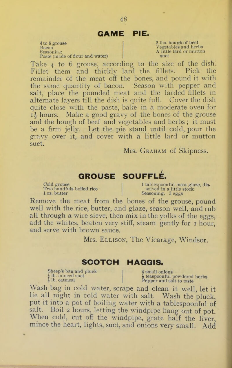 GAME PIE. 4 to 6 grouse Bacon Seasoning Paste (made of flour and water) 2 lbs. hough of beef Vegetables and herbs A litt le lard or mutton suet Take 4 to 6 grouse, according to the size of the dish. Fillet them and thickly lard the fillets. Pick the remainder of the meat olf the bones, and pound it with the same quantity of bacon. Season with pepper and salt, place the pounded meat and the larded fillets in alternate layers till the dish is quite full. Cover the dish quite close with the paste, bake in a moderate oven for i-§- hours. Make a good gravy of the bones of the grouse and the hough of beef and vegetables and herbs ; it must be a firm jelly. Let the pie stand until cold, pour the gravy over it, and cover with a little lard or mutton suet. Mrs. Graham of Skipness. GROUSE SOUFFLE. Cold grouse Two handfuls boiled rice 1 oz. butter 1 tablespoonful meat glaze, dis. solved in a little stock Seasoning. 3 eggs Remove the meat from tbe bones of the grouse, pound well with the rice, butter, and glaze, season well, and rub all through a wire sieve, then mix in the yolks of the eggs, add the whites, beaten very stiff, steam gently for i hour, and serve with brown sauce. Mrs. Ellison, The Vicarage, Windsor. SCOTCH HAGGIS. Sheep’s bag and pluck i lb. minced suet l lb. oatmeal 4 small onions i teaspoonful powdered herbs Pepper and salt to taste Wash bag in cold water, scrape and clean it well, let it lie all night in cold water with salt. Wash the pluck, put it into a pot of boiling water with a tablespoonful of salt. Boil 2 hours, letting the windpipe hang out of pot. When cold, cut off the windpipe, grate half the liver, mince the heart, lights, suet, and onions very small. Add