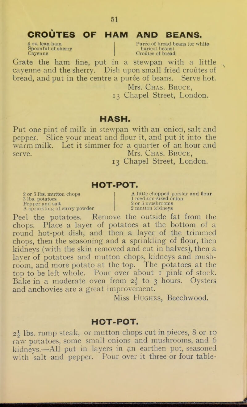 CROUTES OF HAM AND BEANS. 4 oz. lean ham Spoonful of sherry- Cayenne Puree of broad beans (or white haricot beans) Croutes of bread Grate the ham fine, put in a stewpan with a little cayenne and the sherry. Dish upon small fried croutes of bread, and put in the centre a puree of beans. Serve hot. Mrs. Chas. Bruce, 13 Chapel Street, London. HASH. Put one pint of milk in stewpan with an onion, salt and pepper. Slice your meat and flour it, and put it into the warm milk. Let it simmer for a quarter of an hour and serve. Mrs. Chas. Bruce, 13 Chapel Street, London. HOT-POT. 2 or 3 lbs. mutton chops 3 lbs. potatoes Pepper and salt A sprinkling of curry powder A little chopped parsley and flour 1 medium-sized onion 2 or 3 mushrooms 2 mutton kidneys Peel the potatoes. Remove the outside fat from the chops. Place a layer of potatoes at the bottom of a round hot-pot dish, and then a layer of the trimmed chops, then the seasoning and a sprinkling of flour, then kidneys (with the skin removed and cut in halves), then a laver of potatoes and mutton chops, kidneys and mush- room, and more potato at the top. The potatoes at the top to be left whole. Pour over about 1 pink of stock. Bake in a moderate oven from o.\ to 3 hours. Oysters and anchovies are a great improvement. Miss Hughes, Beechwood. HOT-POT. 2\ lbs. rump steak, or mutton chops cut in pieces, 8 or 10 raw potatoes, some small onions and mushrooms, and 6 kidneys.—All put in layers in an earthen pot, seasoned with salt and pepper. Pour over it three or four table-