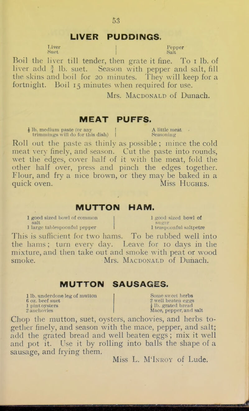 LIVER PUDDINGS. Liver | Pepper *Suet j Salt Boil the liver till tender, then grate it line. To i lb. of liver add } lb. suet. Season with pepper and salt, fill the skins and boil for 20 minutes. They will keep for a fortnight. Boil 15 minutes when required for use. Mrs. Macdonald of Dunach. MEAT PUFFS. $ lb. medium paste (or any | A little meat trimmings will do for this disii) | Seasoning Roll out the paste as thinly as possible ; mince the cold meat very finely, and season. Cut the paste into rounds, wet the edges, cover half of it with the meat, fold the other half over, press and pinch the edges together. Flour, and fry a nice brown, or they may be baked in a quick oven. Miss Hughes. MUTTON HAM. 1 good sized bowl of common sail 1 large tablespoonful pepper 1 good sized bowl of sugar 1 teaspoonful saltpetre This is sufficient for two hams. To be rubbed well into the hams ; turn every day. Leave for 10 days in the mixture, and then take out and smoke with peat or wood smoke. Mrs. Macdonald of Dunach. MUTTON SAUSAGES. 1 lb. underdone leg of mutton (i oz. beef suet 1 pint oysters 2 anchovies Some sweet herbs 2 well beaten eggs 1 lb. grated bread Mace, pepper, and salt Chop the mutton, suet, oysters, anchovies, and herbs to- gether finely, and season with the mace, pepper, and salt; add the grated bread and well beaten eggs; mix it well and pot it. Use it by rolling into balls the shape of a sausage, and frying them. Miss L. M'Inroy of Lude.