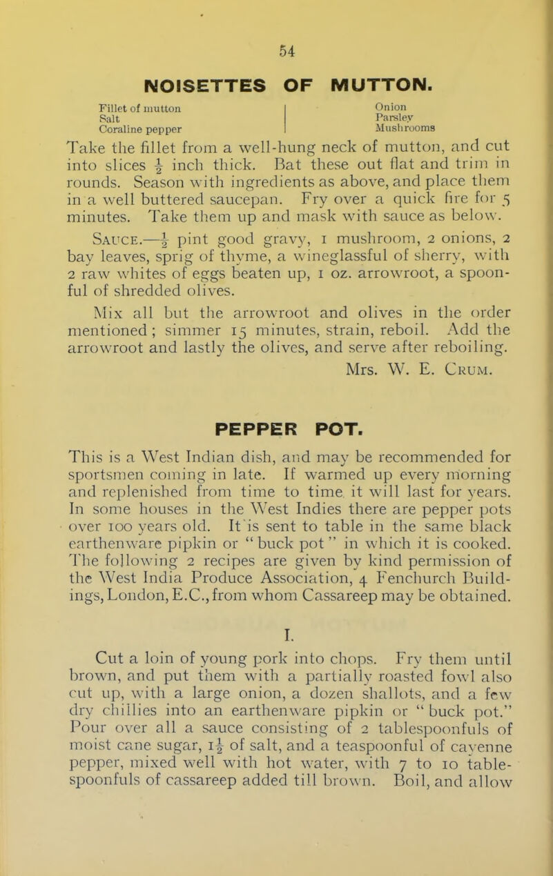 NOISETTES OF MUTTON. Fillet of mutton Salt Coraline pepper Onion Parsley Mushrooms Take the fillet from a well-hung neck of mutton, and cut into slices \ inch thick. Bat these out flat and trim in rounds. Season with ingredients as above, and place them in a well buttered saucepan. Fry over a quick fire for 5 minutes. Take them up and mask with sauce as below. Sauce.—\ pint good gravy, 1 mushroom, 2 onions, 2 bay leaves, sprig of thyme, a wineglassful of sherry, with 2 raw whites of eggs beaten up, 1 oz. arrowroot, a spoon- ful of shredded olives. Mix all but the arrowroot and olives in the order mentioned ; simmer 15 minutes, strain, reboil. Add the arrowroot and lastly the olives, and serve after reboiling. Mrs. W. E. Crum. PEPPER POT. This is a West Indian dish, and may be recommended for sportsmen coming in late. If warmed up every morning and replenished from time to time it will last for years. In some houses in the West Indies there are pepper pots over 100 years old. It is sent to table in the same black earthenware pipkin or “ buck pot ” in which it is cooked. 'I'he following 2 recipes are given by kind permission of the West India Produce Association, 4 Fenchurch Build- ings, London, E.C.,from whom Cassareep may be obtained. I. Cut a loin of young pork into chops. Fry them until brown, and put them with a partially roasted fowl also cut up, with a large onion, a dozen shallots, and a few dry chillies into an earthenware pipkin or “ buck pot.” Pour over all a sauce consisting of 2 tablespoonfuls of moist cane sugar, 1\ of salt, and a teaspoonful of cayenne pepper, mixed well with hot water, with 7 to 10 table- spoonfuls of cassareep added till brown. Boil, and allow