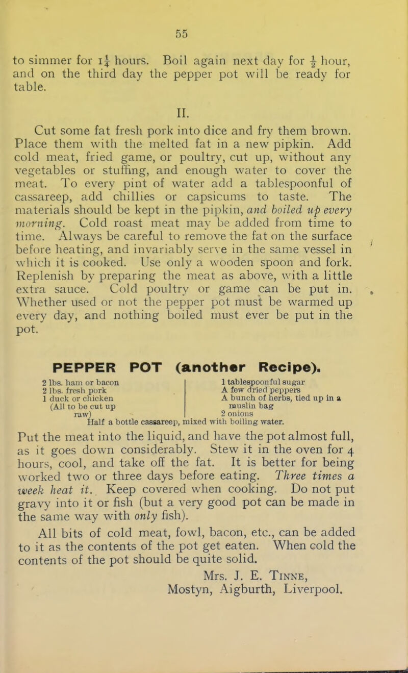 to simmer for hours. Boil again next day for \ hour, and on the third day the pepper pot will be ready for table. II. Cut some fat fresh pork into dice and fry them brown. Place them with the melted fat in a new pipkin. Add cold meat, fried game, or poultry, cut up, without any vegetables or stuffing, and enough water to cover the meat. To every pint of water add a tablespoonful of cassareep, add chillies or capsicums to taste. The materials should be kept in the pipkin, and boiled up every morning. Cold roast meat may be added from time to time. Always be careful to remove the fat on the surface before heating, and invariably serve in the same vessel in which it is cooked. Use only a wooden spoon and fork. Replenish by preparing the meat as above, with a little extra sauce. Cold poultry or game can be put in. Whether used or not the pepper pot must be warmed up every day, and nothing boiled must ever be put in the pot. PEPPER POT (another Recipe). 2 lbs. ham or bacon 2 lbs. fresh pork 1 duck or chicken (All to be cut up raw) 1 tablespoonful sugar A few dried peppers A bunch of herbs, tied up in a muslin bag 2 onions Half a bottle cassareep, mixed with boiling water. Put the meat into the liquid, and have the pot almost full, as it goes down considerably. Stew it in the oven for 4 hours, cool, and take off the fat. It is better for being worked two or three days before eating. Three times a iveek heat it. Keep covered when cooking. Do not put gravy into it or fish (but a very good pot can be made in the same way with only fish). All bits of cold meat, fowl, bacon, etc., can be added to it as the contents of the pot get eaten. When cold the contents of the pot should be quite solid. Mrs. J. E. Tinne, Mostyn, Aigburth, Liverpool.