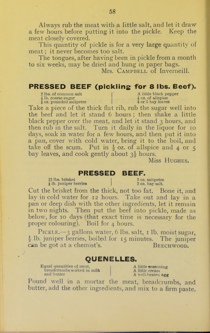 Always rub the meat with a little salt, and let it draw a few hours before putting it into the pickle. Keep the meat closely covered. This quantity of pickle is for a very large quantity of meat; it never becomes too salt. The tongues, after having been in pickle from a month to six weeks, may be dried and hung in paper bags. Mrs. Campbell of Inverneill. PRESSED BEEF (pickling for 8 lbs. Beef). 2 lbs. of common salt I A little black pepper i lb. coarse sugar i oz. of allspice i oz. pounded saltpetre | 4 or 5 bay leaves Take a piece of the thick flat rib, rub the sugar well into the beef and let it stand 6 hours ; then shake a little black pepper over the meat, and let it stand 3 hours, and then rub in the salt. Turn it daily in the liquor for 10 days, soak in water for a few hours, and then put it into a pan, cover with cold water, bring it to the boil, and take off the scum. Put in \ oz. of allspice and 4 or 5 bay leaves, and cook gently about 3^ hours. Miss Hughes. PRESSED BEEF. 12 lbs. brisket I 2 oz. saltpetre i lb. juniper berries | 2 oz. bay salt. Cut the brisket from the thick, not too fat. Bone it, and lay in cold water for 12 hours. Take out and lay in a pan or deep dish with the other ingredients, let it remain in two nights. Then put the beef into pickle, made as below, for 10 days (that exact time is necessary for the proper colouring). Boil for 4 hours. Pickle.—3 gallons water, 6 lbs. salt, 1 lb. moist sugar, \ lb. juniper berries, boiled for 15 minutes. The juniper can be got at a chemist’s. Beechwood. QUENELLES. Equal quantities of meat, breadcrumbs soaked in milk and butter A little seasoning A little cream A well-beaten egg Pound well in a mortar the meat, breadcrumbs, and butter, add the other ingredients, and mix to a firm paste.