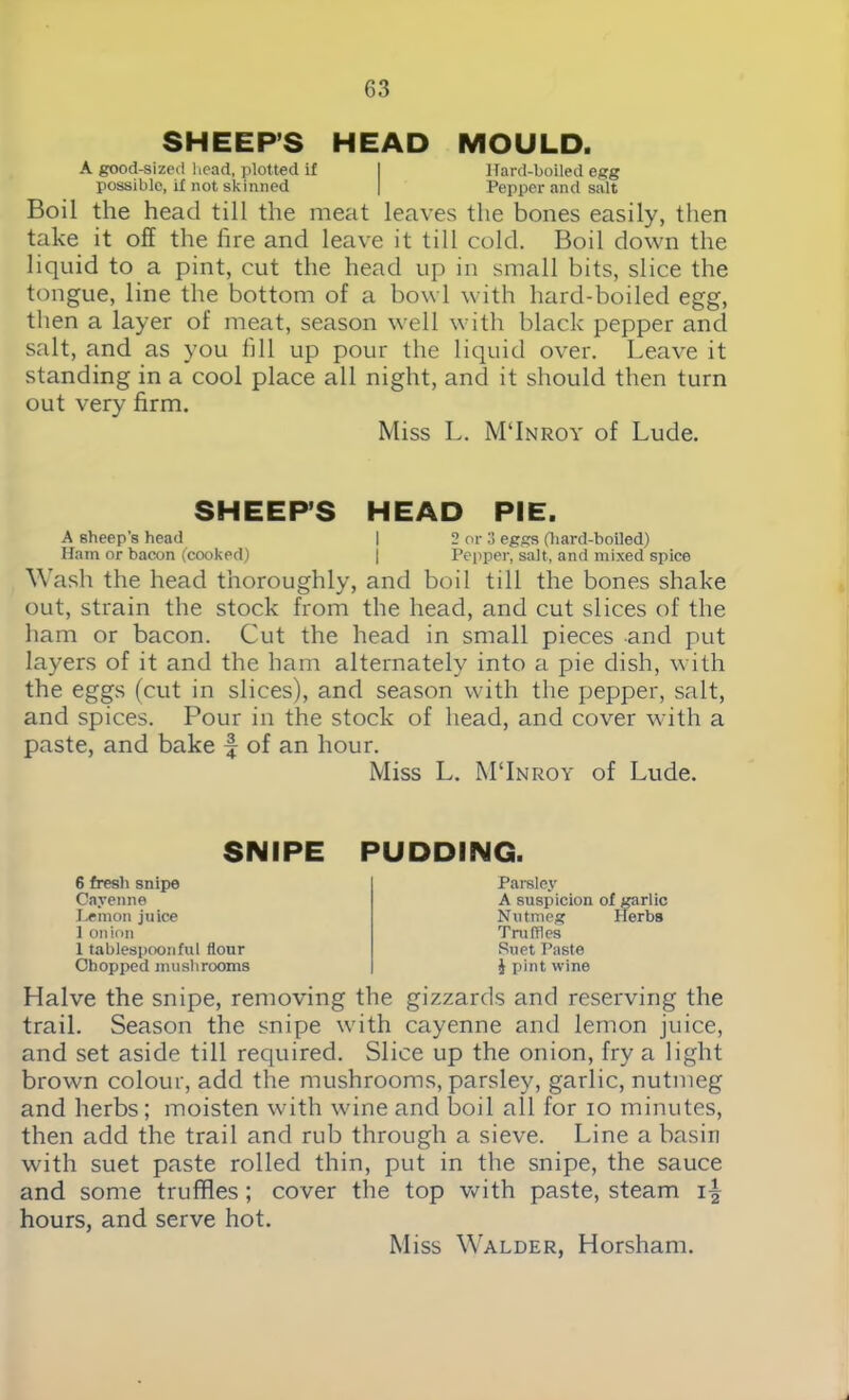 SHEEP’S HEAD MOULD. A good-sized head, plotted if I Hard-boiled egg possible, if not skinned | Pepper and salt Boil the head till the meat leaves the bones easily, then take it off the fire and leave it till cold. Boil down the liquid to a pint, cut the head up in small bits, slice the tongue, line the bottom of a bowl with hard-boiled egg, then a layer of meat, season well with black pepper and salt, and as you fill up pour the liquid over. Leave it standing in a cool place all night, and it should then turn out very firm. Miss L. M’Inroy of Lude. SHEEPS HEAD PIE. A sheep’s head | 2 or 3 eggs (hard-boiled) Ham or bacon (cooked) | Pepper, salt, and mixed spice Wash the head thoroughly, and boil till the bones shake out, strain the stock from the head, and cut slices of the ham or bacon. Cut the head in small pieces and put layers of it and the ham alternately into a pie dish, with the eggs (cut in slices), and season with the pepper, salt, and spices. Pour in the stock of head, and cover with a paste, and bake f of an hour. Miss L. M'Inroy of Lude. SNIPE PUDDING. 6 fresh snipe Cayenne Lemon juice ] onion 1 tablespoonful flour Chopped mushrooms Parsley A suspicion of garlic Nutmeg Herbs Truffles Suet Paste J pint wine Halve the snipe, removing the gizzards and reserving the trail. Season the snipe with cayenne and lemon juice, and set aside till required. Slice up the onion, fry a light brown colour, add the mushrooms, parsley, garlic, nutmeg and herbs; moisten with wine and boil all for io minutes, then add the trail and rub through a sieve. Line a basin with suet paste rolled thin, put in the snipe, the sauce and some truffles; cover the top with paste, steam hours, and serve hot. Miss Walder, Horsham.