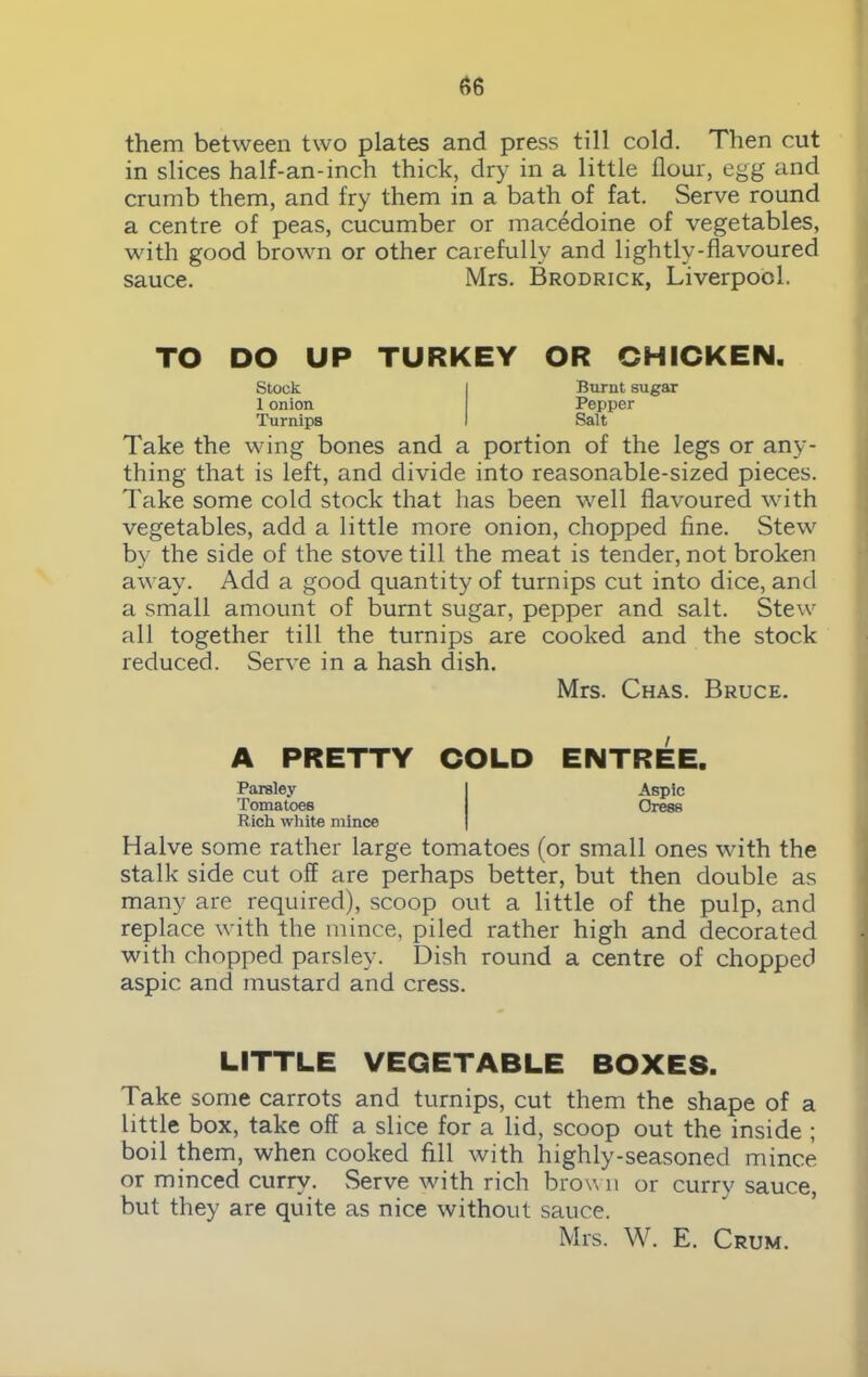 them between two plates and press till cold. Then cut in slices half-an-inch thick, dry in a little flour, egg and crumb them, and fry them in a bath of fat. Serve round a centre of peas, cucumber or macedoine of vegetables, with good brown or other carefully and lightly-flavoured sauce. Mrs. Brodrick, Liverpool. TO DO UP TURKEY OR CHICKEN. Stock 1 onion Turnips Burnt sugar Pepper Salt Take the wing bones and a portion of the legs or any- thing that is left, and divide into reasonable-sized pieces. Take some cold stock that has been well flavoured with vegetables, add a little more onion, chopped fine. Stew by the side of the stove till the meat is tender, not broken away. Add a good quantity of turnips cut into dice, and a small amount of burnt sugar, pepper and salt. Stew all together till the turnips are cooked and the stock reduced. Serve in a hash dish. Mrs. Chas. Bruce. A PRETTY COLD ENTREE. Parsley Aspic Tomatoes Oress Rich white mince Halve some rather large tomatoes (or small ones with the stalk side cut off are perhaps better, but then double as many are required), scoop out a little of the pulp, and replace with the mince, piled rather high and decorated with chopped parsley. Dish round a centre of chopped aspic and mustard and cress. LITTLE VEGETABLE BOXES. Take some carrots and turnips, cut them the shape of a little box, take off a slice for a lid, scoop out the inside ; boil them, when cooked fill with highly-seasoned mince or minced curry. Serve with rich brown or curry sauce, but they are quite as nice without sauce. Mrs. W. E. Crum.