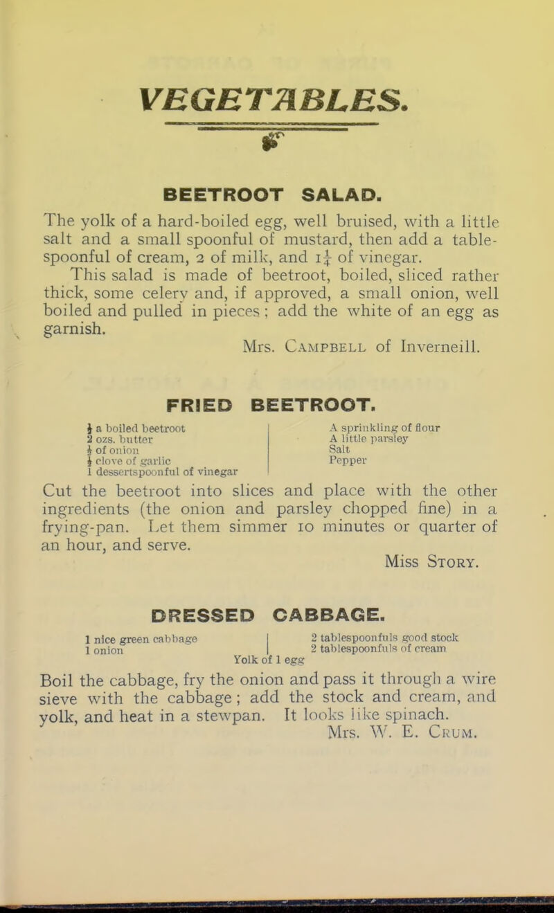 VEGETABLES. W BEETROOT SALAD. The yolk of a hard-boiled egg, well bruised, with a little salt and a small spoonful of mustard, then add a table- spoonful of cream, 2 of milk, and i{- of vinegar. This salad is made of beetroot, boiled, sliced rather thick, some celery and, if approved, a small onion, well boiled and pulled in pieces ; add the white of an egg as garnish. Mrs. Campbell of Inverneill. FRIED BEETROOT. 1 a boiled beetroot 2 ozs. butter i of onion | clove of garlic 1 dessertspoonful of vinegar A sprinkling of flour A little parsley Salt Pepper Cut the beetroot into slices and place with the other ingredients (the onion and parsley chopped line) in a frying-pan. Let them simmer 10 minutes or quarter of an hour, and serve. Miss Story. DRESSED CABBAGE. 1 nice green cabbage I 2 tablespoonfuls good stock 1 onion 1 2 tablespoonfuls of cream Yolk of 1 egg Boil the cabbage, fry the onion and pass it through a wire sieve with the cabbage; add the stock and cream, and yolk, and heat in a stewpan. It looks like spinach. Mrs. W. E. Crum.