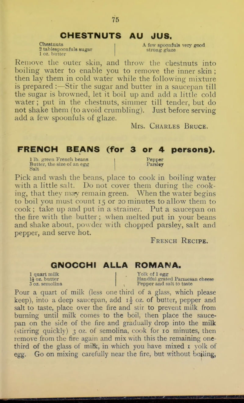 CHESTNUTS AU JUS. Chestnuts A lew spoonfuls very good 2 tablespoonfuls sugar strong glaze 1 oz. butter Remove the outer skin, and throw the chestnuts into boiling water to enable you to remove the inner skin ; then lay them in cold water while the following mixture is prepared :—Stir the sugar and butter in a saucepan till the sugar is browned, let it boil up and add a little cold water; put in the chestnuts, simmer till tender, but do not shake them (to avoid crumbling). Just before serving add a few spoonfuls of glaze. Mrs. Charles Bruce. FRENCH BEANS (for 3 or 4 persons). 1 lb. green French beans Pepper Butter, the size of an egg Parsley Salt Pick and wash the beans, place to cook in boiling water with a little salt. l)o not cover them during the cook- ing, that they may remain green. When the water begins to boil you must count 15 or 20 minutes to allow them to cook ; take up and put in a strainer. Put a saucepan on the fire with the butter ; when melted put in your beans and shake about, powder with chopped parsley, salt and pepper, and serve hot. French Recipe. GNOCCHI ALLA ROMANA. 1 quart milk 1J oz. butter 3 oz. semolina Yolk of 1 egg Handful grated Parmesan cheese Pepper and salt to taste Pour a quart of milk (less one third of a glass, which please keep), into a deep saucepan, add i| oz. of butter, pepper and salt to taste, place over the fire and stir to prevent milk from burning until milk comes to the boil, then place the sauce- pan on the side of the fire and gradually drop into the milk (stirring quickly) 3 oz. of semolina, cook for 10 minutes, then remove from the fire again and mix with this the remaining one third of the glass of milk, in which you have mixed 1 yolk of egg. Go on mixing carefully near the fire, but without boiling,