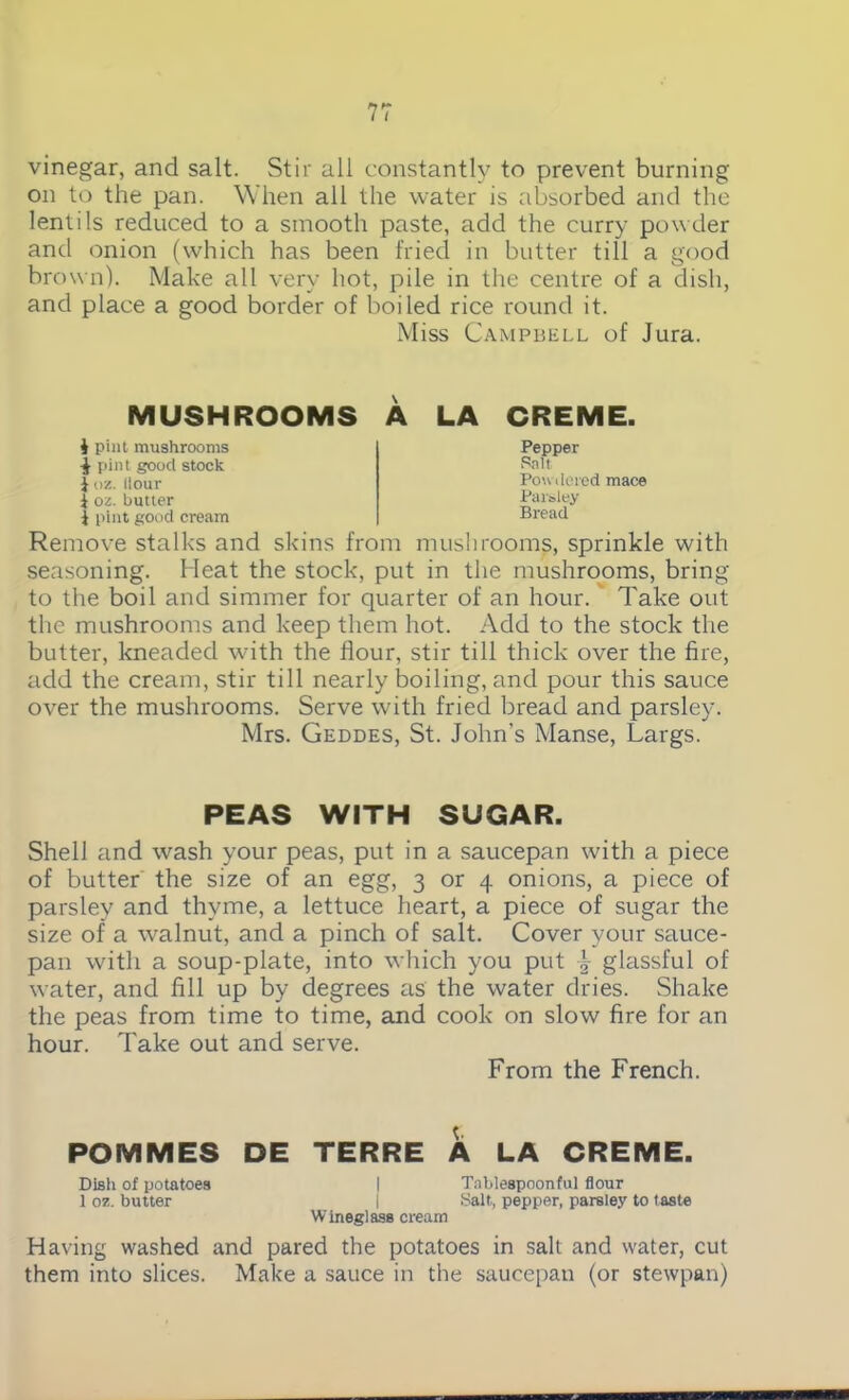 vinegar, and salt. Stir all constantly to prevent burning on to the pan. When all the water is absorbed and the lentils reduced to a smooth paste, add the curry powder and onion (which has been fried in butter till a good brown). Make all very hot, pile in the centre of a dish, and place a good border of boiled rice round it. Miss Campbell of Jura. MUSHROOMS A LA CREME. i pint mushrooms ■J pint good stock Joz. Hour i oz. butter J pint good cream Pepper Salt Powdered mace Parsley Bread Remove stalks and skins from mushrooms, sprinkle with seasoning. Heat the stock, put in the mushrooms, bring to the boil and simmer for quarter of an hour. Take out the mushrooms and keep them hot. Add to the stock the butter, kneaded with the flour, stir till thick over the fire, add the cream, stir till nearly boiling, and pour this sauce over the mushrooms. Serve with fried bread and parsley. Mrs. Geddes, St. John’s Manse, Largs. PEAS WITH SUGAR. Shell and wash your peas, put in a saucepan with a piece of butter the size of an egg, 3 or 4 onions, a piece of parsley and thyme, a lettuce heart, a piece of sugar the size of a walnut, and a pinch of salt. Cover your sauce- pan with a soup-plate, into which you put \ glassful of water, and fill up by degrees as the water dries. Shake the peas from time to time, and cook on slow fire for an hour. Take out and serve. From the French. POMMES DE TERRE A LA CREME. Dish of potatoes I Tablespoonful flour 1 oz. butter I Salt, pepper, parsley to taste Wineglass cream Having washed and pared the potatoes in salt and water, cut them into slices. Make a sauce in the saucepan (or stewpan)