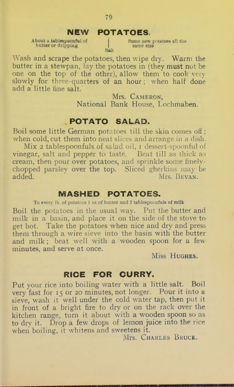 NEW POTATOES. About a tablespoonful of I Some new potatoes all the butter or dripping I same size Salt Wash and scrape the potatoes, then wipe dry. Warm the butter in a stewpan, lay the potatoes in (they must not be one on the top of the other), allow them to cook very slowly for three-quarters of an hour ; when half done add a little line salt. Mrs. Cameron, National Rank House, Lochmaben. .POTATO SALAD. Boil some little German potatoes till the skin comes off; when cold, cut them into neat slices and arrange in a dish. Mix 2 tablespoonfuls of salad oil, i dessert-spoonful of vinegar, salt and pepper to taste. Beat till as thick as cream, then pour over potatoes, and sprinkle some finely- chopped parsley over the top. Sliced gherkins may be added. Mrs. Bevan. MASHED POTATOES. To every lb. of potatoes 1 oz of butter and 2 tablespoonfuls of milk Boil the potatoes in the usual way. Put the butter and milk in a basin, and place it on the side of the stove to get hot. Take the potatoes when nice and dry and press them through a wire sieve into the basin with the butter and milk ; beat well with a wooden spoon for a few minutes, and serve at once. Miss Hughes. RICE FOR CURRY. Put your rice into boiling water with a little salt. Boil very fast for 15 or 20 minutes, not longer. Pour it into a sieve, wash it well under the cold water tap, then put it in front of a bright fire to dry or on the rack over the kitchen range, turn it about with a wooden spoon so as to drv it. Drop a few drops of lemon juice into the rice when boiling, it whitens and sweetens it. Mrs. Charles Bruce.