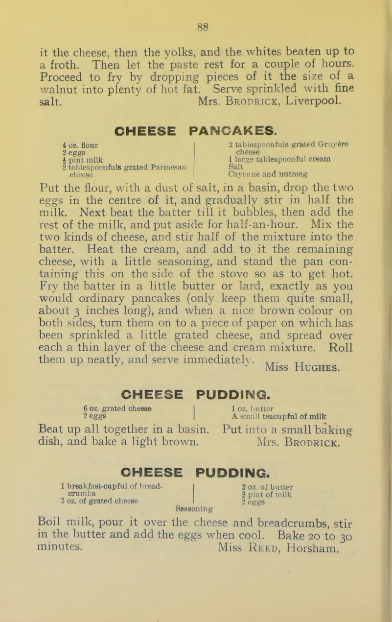 it the cheese, then the yolks, and the whites beaten up to a froth. Then let the paste rest for a couple of hours. Proceed to fry by dropping pieces of it the size of a walnut into plenty of hot fat. Serve sprinkled with fine salt. Mrs. Brodrick, Liverpool. CHEESE PANCAKES. 4 oz. flour 2 eggs 1 pint milk 2 tablespoonfuls grated Parmesan cheese 2 tabiespoonfuls grated Gruybre cheese 1 large tablespoon ful cream Salt Cayenne and nutmeg Put the flour, with a dust of salt, in a basin, drop the two eggs in the centre of it, and gradually stir in half the milk. Next beat the batter till it bubbles, then add the rest of the milk, and put aside for half-an-hour. Mix the two kinds of cheese, and stir half of the mixture into the batter. Heat the cream, and add to it the remaining cheese, with a little seasoning, and stand the pan con- taining this on the side of the stove so as to get hot. Fry the batter in a little butter or lard, exactly as you would ordinary pancakes (only keep them quite small, about 3 inches long), and when a nice brown colour on both sides, turn them on to a piece of paper on which has been sprinkled a little grated cheese, and spread over each a thin layer of the cheese and cream mixture. Roll them up neatly, and serve immediatelv. AT. Miss Hughes. CHEESE PUDDING. 6 oz. grated cheese I 1 oz. butter 2 eggs | A small teacupful of milk Beat up all together in a basin. Put into a small baking dish, and bake a light brown. Mrs. Brodrick. CHEESE PUDDING. 1 breakfast-cupful of bread- crumbs 3 oz. of grated cheese Seasoning 2 oz. of butter 3 pint of milk 2 eggs Boil milk, pour it over the cheese and breadcrumbs, stir in the butter and add the eggs when cool. Bake 20 to 30 minutes. Miss Reed, Horsham.