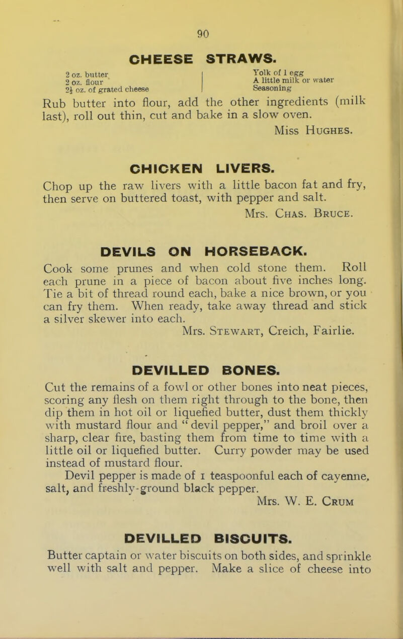 CHEESE STRAWS. 2 oz. butter 2 oz. flour 2i oz. of grated cheese Yolk of 1 egg A little milk or water Seasoning Rub butter into flour, add the other ingredients (milk- last), roll out thin, cut and bake in a slow oven. Miss Hughes. CHICKEN LIVERS. Chop up the raw livers with a little bacon fat and fry, then serve on buttered toast, with pepper and salt. Mrs. Chas. Bruce. DEVILS ON HORSEBACK. Cook some prunes and when cold stone them. Roll each prune in a piece of bacon about five inches long. Tie a bit of thread round each, bake a nice brown, or you can fry them. When ready, take away thread and stick a silver skewer into each. Mrs. Stewart, Creich, Fairlie. DEVILLED BONES. Cut the remains of a fowl or other bones into neat pieces, scoring any flesh on them right through to the bone, then dip them in hot oil or liquefied butter, dust them thickly with mustard flour and “ devil pepper,” and broil over a sharp, clear fire, basting them from time to time with a little oil or liquefied butter. Curry powder may be used instead of mustard flour. Devil pepper is made of i teaspoonful each of cayenne, salt, and freshly-ground black pepper. Mrs. W. E. Crum DEVILLED BISCUITS. Butter captain or water biscuits on both sides, and sprinkle well with salt and pepper. Make a slice of cheese into