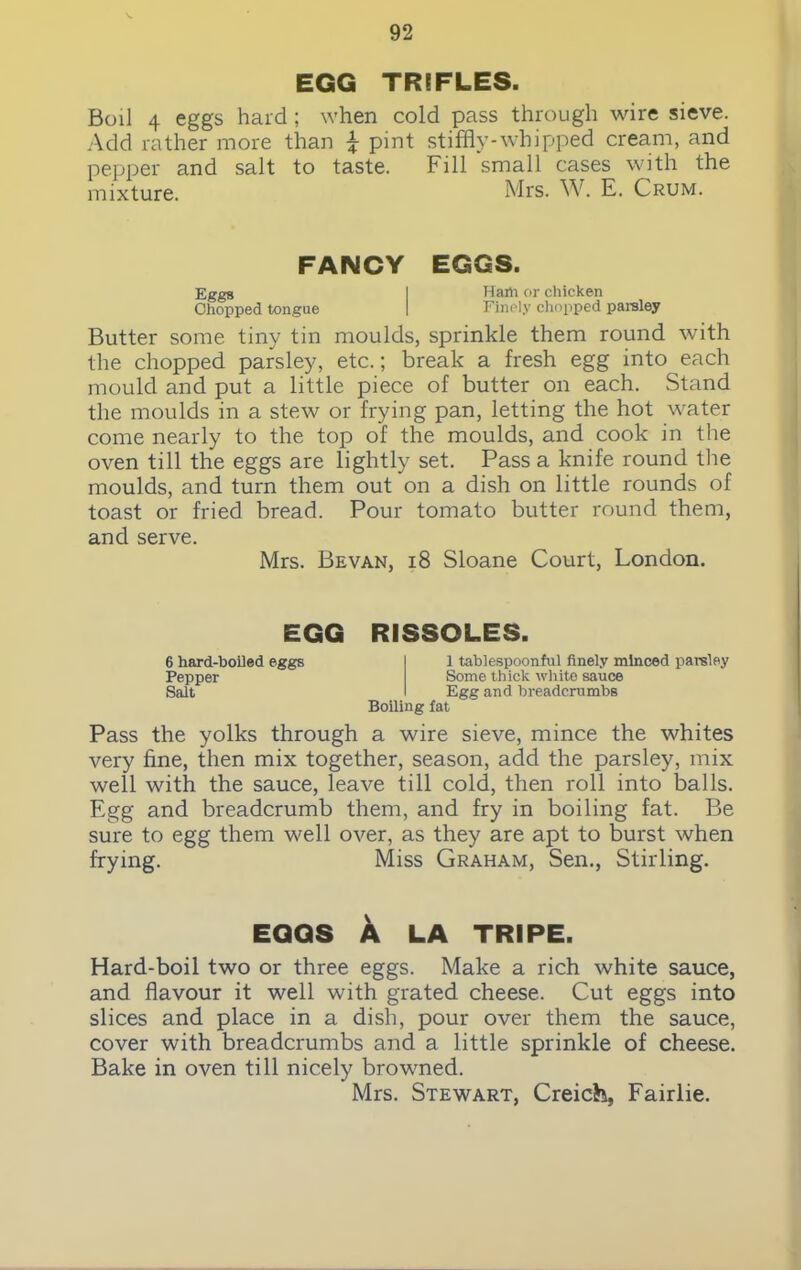 EGG TRIFLES. Boil 4 eggs hard; when cold pass through wire sieve. Add rather more than \ pint stiffly-whipped cream, and pepper and salt to taste. Fill small cases with the mixture. Mrs. W. E. Crum. FANCY EGGS. Eggs I Haih or chicken Chopped tongue I Finely chopped paisley Butter some tiny tin moulds, sprinkle them round with the chopped parsley, etc.; break a fresh egg into each mould and put a little piece of butter on each. Stand the moulds in a stew or frying pan, letting the hot water come nearly to the top of the moulds, and cook in the oven till the eggs are lightly set. Pass a knife round the moulds, and turn them out on a dish on little rounds of toast or fried bread. Pour tomato butter round them, and serve. Mrs. Be van, 18 Sloane Court, London. EGG RISSOLES. 6 hard-boiled eggs Pepper Salt 1 tablespoonful finely minced parsley Some thick white sauce Egg and breadcrumbs Boiling fat Pass the yolks through a wire sieve, mince the whites very fine, then mix together, season, add the parsley, mix well with the sauce, leave till cold, then roll into balls. Egg and breadcrumb them, and fry in boiling fat. Be sure to egg them well over, as they are apt to burst when frying. Miss Graham, Sen., Stirling. EGGS A LA TRIPE. Hard-boil two or three eggs. Make a rich white sauce, and flavour it well with grated cheese. Cut eggs into slices and place in a dish, pour over them the sauce, cover with breadcrumbs and a little sprinkle of cheese. Bake in oven till nicely browned. Mrs. Stewart, Creich, Fairlie.