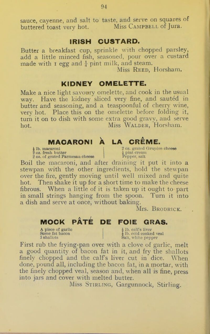 sauce, cayenne, and salt to taste, and serve on squares of buttered toast very hot. Miss Campbell of Jura. IRISH CUSTARD. Butter a breakfast cup, sprinkle with chopped parsley, add a little minced fish, seasoned, pour over a custard made with i egg and J- pint milk, and steam. Miss Reed, Horsham. KIDNEY OMELETTE. Make a nice light savoury omelette, and cook in the usual way. Have the kidney sliced very fine, and sauted in butter and seasoning, and a teaspoonful of cherry wine, very hot. Place this on the omelette before folding it, turn it on to dish with some extra good gravy, and serve hot. Miss Walder, Horsham. MACARONI A LA CREME. £ lb. macaroni 2 oz. fresh butter 2 oz. of grated Parmesan cheese 2 oz. grated Gruyere cheese i pint cream Pepper, salt Boil the macaroni, and after draining it put it into a stewpan with the other ingredients, hold the stewpan over the fire, gently moving until well mixed and quite hot. Then shake it up for a short time to make the cheese fibrous. When a little of it is taken up it ought to part in small strings hanging from the spoon. Turn it into a dish and serve at once, without baking. Mrs. Brodrick. MOCK PATE DE FOIE GRAS. A piece of garlic i £ ib. calf's liver Some fat bacon X lb. cold cooked veal 3 shallots I Salt, white pepper First rub the frying-pan over with a clove of garlic, melt a good quantity of bacon fat in it, and fry the shallots finely chopped and the calf’s liver cut in dice. When done, pound all, including the bacon fat, in a mortar, with the finely chopped veal, season and, when all is fine, press into jars and cover with melted butter. Miss Stirling, Gargunnock, Stirling.