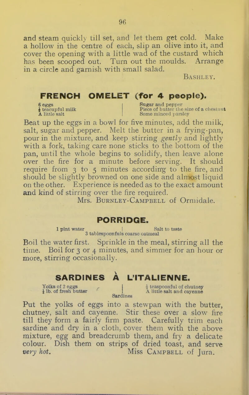 and steam quickly till set, and let them get cold. Make a hollow in the centre of each, slip an olive into it, and cover the opening with a little wad of the custard which has been scooped out. Turn out the moulds. Arrange in a circle and garnish with small salad. Bashley. FRENCH 6 eggs i teacupful milk A little salt OMELET (for 4 people). Sugar and pepper Piece of butter the size of a cbeslmit Some minced parsley Beat up the eggs in a bowl for five minutes, add the milk, salt, sugar and pepper. Melt the butter in a frying-pan, pour in the mixture, and keep stirring gently and lightly with a fork, taking care none sticks to the bottom of the pan, until the whole begins to solidify, then leave alone over the fire for a minute before serving. It should require from 3 to 5 minutes according to the fire, and should be slightly browned on one side and almost liquid on the other. Experience is needed as to the exact amount and kind of stirring over the fire required. Mrs. Burnley-Campbell of Ormidale. PORRIDGE. 1 pint water I Salt to taste 3 tablespoonfuls coarse oatmeal Boil the water first. Sprinkle in the meal, stirring all the time. Boil for 3 or 4 minutes, and simmer for an hour or more, stirring occasionally. SARDINES A L’lTALIENNE. Yolks of 2 eggs , I J teaspoonful of chutney i lb. of fresh butter I A little salt and cayenne Sardines Put the yolks of eggs into a stewpan with the butter, chutney, salt and cayenne. Stir these over a slow fire till they form a fairly firm paste. Carefully trim each sardine and dry in a cloth, cover them with the above mixture, egg and breadcrumb them, and fry a delicate colour. Dish them on strips of dried toast, and serve very hot. Miss Campbell of Jura.