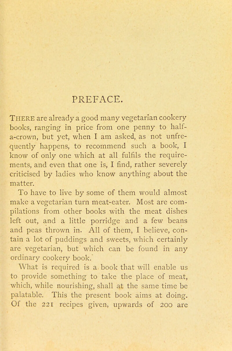 PREFxA.CE. THERE are already a good many vegetarian cookery books, ranging in price from one penny to half- a-crown, but yet, when I am asked, as not unfre- quently happens, to recommend such a book, I know of only one which at all fulfils the require- ments, and even that one is, I find, rather severely criticised by ladies who know anything about the matter. To have to live by some of them would almost make a vegetarian turn meat-eater. Most are com- pilations from other books with the meat dishes left out, and a little porridge and a few beans and peas thrown in. All of them, I believe, con- tain a lot of puddings and sweets, which certainly are vegetarian, but which can be found in any ordinary cookery book.' What is required is a book that will enable us to provide something to take the place of meat, which, while nourishing, shall at the same time be palatable. This the present book aims at doing. Of the 221 recipes given, upwards of 200 are