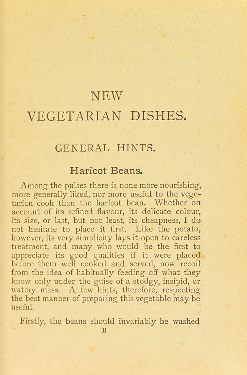 VEGETARIAN DISHES GENERAL HINTS. Haricot Beans. Among the pulses there is none more nourishing, more generally liked, nor more useful to the vege- tarian cook than the haricot bean. Whether on account of its refined flavour, its delicate colour, its size, or last, but not least, its cheapness, I do not hesitate to place it first. Like the potato, however, its very simplicity lays it open to careless treatment, and many who would be the first to appreciate its good qualities if it were placed before them well cooked and served, now recoil from the idea of habitually feeding off what they know only under the guise of a stodgy, insipid, or watery mass. A few hints, therefore, respecting the best manner of preparing this vegetable may be useful. Firstly, the beans should invariably be washed B