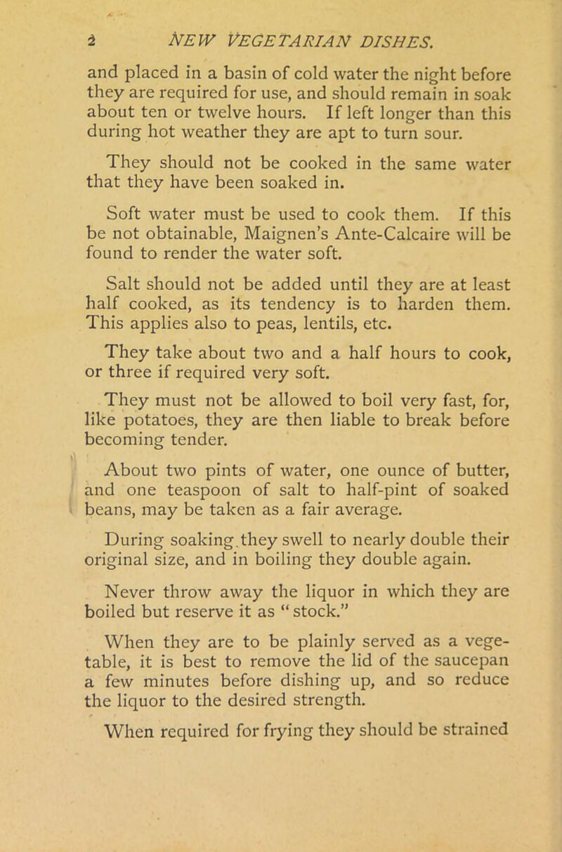 and placed in a basin of cold water the night before they are required for use, and should remain in soak about ten or twelve hours. If left longer than this during hot weather they are apt to turn sour. They should not be cooked in the same water that they have been soaked in. Soft water must be used to cook them. If this be not obtainable, Maignen’s Ante-Calcaire will be found to render the water soft. Salt should not be added until they are at least half cooked, as its tendency is to harden them. This applies also to peas, lentils, etc. They take about two and a half hours to cook, or three if required very soft. They must not be allowed to boil very fast, for, like potatoes, they are then liable to break before becoming tender. About two pints of water, one ounce of butter, and one teaspoon of salt to half-pint of soaked beans, may be taken as a fair average. During soaking.they swell to nearly double their original size, and in boiling they double again. Never throw away the liquor in which they are boiled but reserve it as “ stock.” When they are to be plainly served as a vege- table, it is best to remove the lid of the saucepan a few minutes before dishing up, and so reduce the liquor to the desired strength. When required for frying they should be strained