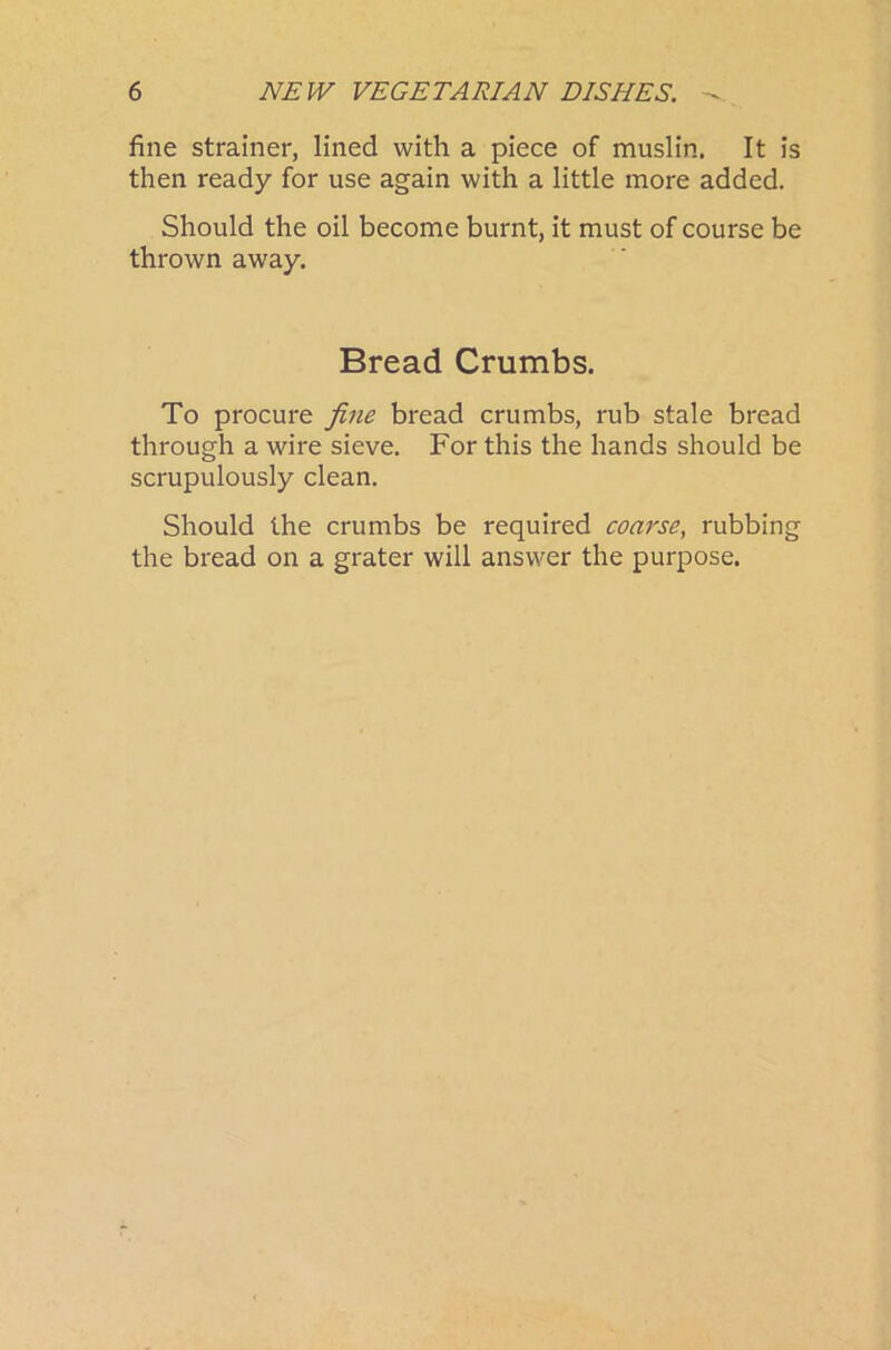 fine strainer, lined with a piece of muslin. It is then ready for use again with a little more added. Should the oil become burnt, it must of course be thrown away. Bread Crumbs. To procure fine bread crumbs, rub stale bread through a wire sieve. For this the hands should be scrupulously clean. Should the crumbs be required coarse, rubbing the bread on a grater will answer the purpose.